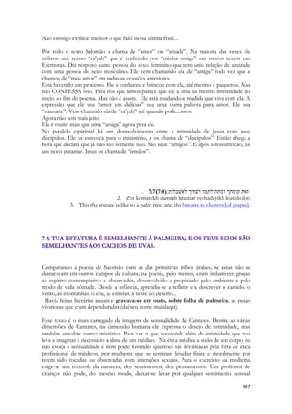 497 
Não consigo explicar melhor o que falei nessa ultima frase... 
Por todo o texto Salomão a chama de “amor” ou “amada”. Na maioria das vezes ele utilizou um termo “ra'yah” que é traduzido por “minha amiga” em outros textos das Escrituras. Diz respeito auma pessoa do sexo feminino que tem uma relação de amizade com uma pessoa do sexo masculino. Ele vem chamando ela de “amiga” toda vez que a chamou de “meu amor” em todas as ocasiões anteriores. 
Está havendo um processo. Ele a conheceu e brincou com ela, até mesmo a paquerou. Mas não CONFESSA isso. Para nós que lemos parece que ele a ama na mesma intensidade do inicio ao fim do poema. Mas não é assim. Ele está mudando a medida que vive com ela. A expressão que ele usa “amor em delícias” usa uma outra palavra para amor. Ele usa “naamate”. Veio chamndo ela de “ra'yah” até quando pode...risos. 
Agora não tem mais jeito. 
Ela é muito mais que uma “amiga” agora para ele. 
No paralelo espiritual há um desnvolvimento entre a intimidade de Jesus com seus discípulos. Ele os convoca para o ministério, e os chama de “discípulos”. Então chega a hora que declara que já não são somente isso. São seus “amigos”. E após a ressurreição, há um novo patamar. Jesus os chama de “irmãos”. 
1. 7:7(7:8) ׃תולכשׁאל ךידשׁו רמתל התמד ךתמוק תאז 
2. Zot komatekh damtah letamar veshadayikh leashkolot: 
3. This thy stature is like to a palm tree, and thy breasts to clusters [of grapes]. 
Comparando a poesia de Salomão com as das primitivas tribos árabes, se estas não se destacavam em outros campos da cultura, na poesia, pelo menos, eram imbatíveis: graças ao espírito contemplativo e observador, desenvolvido e propiciado pelo ambiente e pelo modo de vida nômade. Desde a infância, aprendia-se a refletir e a descrever o camelo, o vento, as montanhas, o céu, as estrelas, a noite do deserto... 
Havia feiras literárias anuais e gravava-se em ouro, sobre folha de palmeira, as peças vitoriosas que eram dependuradas (daí seu nome mu'alaqat). 
Esse texto é o mais carregado de imagens de sensualidade de Cantares. Dentre as várias dimensões de Cantares, na dimensão humana ele expressa o desejo de intimidade, mas também encobre outros mistérios. Para ver o que seesconde além da intimidade que nos leva a imaginar é necessário a alma de um médico. Na ética médica a visão de um corpo nu não evoca a sensualidade e nem pode. Grandes questões são levantadas pela falta de ética profissional de médicos, por mulheres que se sentiram lesadas física e moralmente por terem sido tocadas ou observadas com intenções sexuais. Para o exercício da medicina exige-se um controle da natureza, dos sentimentos, dos pensamentos. Um professor de crianças não pode, do mesmo modo, deixar-se levar por qualquer sentimento sensual  