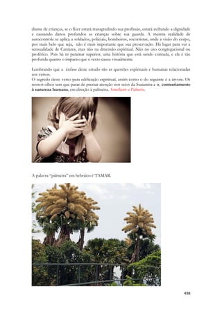 498 
diante de crianças, se o fizer estará transgredindo sua profissão, estará aviltando a dignidade e causando danos profundos as crianças sobre sua guarda. A mesma realidade de autocontrole se aplica a soldados, policiais, bombeiros, socorristas, onde a visão do corpo, por mais belo que seja, não é mais importante que sua preservação. Há lugar para ver a sensualidade de Cantares, mas não na dmensão espiritual. Não no uso congregacional ou profético. Pois há m patamar superior, uma história que está sendo contada, e ela é tão profunda quanto o impacto que o texto causa visualmente. 
Lembrando que a ênfase deste estudo são as questões espirituais e humanas relacionadas aos versos. 
O segredo deste verso para edificação espiritual, assim como o do seguinte é a árvore. Os nossos olhos tem que parar de prestar atenção nos seios da Sunamita e ir, contrariamente à natureza humana, em direção à palmeira. Semelhante a Palmeira. 
A palavra “palmeira” em hebraico é TAMAR. 
 