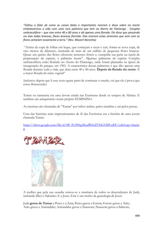 499 
“Voltou a falar de como as coisas belas e importantes morrem e disse sobre na morte embelezarmos a vida com uma rara palmeira que tem no Aterro do Flamengo - Corypha umbraculifera – que vive entre 40 e 80 anos e dá apenas uma florada. Ele disse que passando viu elas todas brancas, flores brancas florindo. Elas morrem estas sementes que vem com as flores semeiam novamente a terra.” (Rev. Mozart Noronha) 
“Acima da copa de folhas em leque, que começam a secar e cair, forma-se nova copa, de oito metros de diâmetro, instituída de mais de um milhão de pequenas flores brancas. Quase um quinto das flores oferecem sementes férteis e, cumprida sua parte na tarefa de perpetuação da espécie, a palmeira morre". Algumas palmeiras da espécie Corypha umbraculifera estão florindo no Aterro do Flamengo, onde foram plantadas na época da inauguração do parque, em 1965. A característica dessas palmeiras é que dão apenas uma florada durante toda a vida, que dura entre 40 e 80 anos. Depois da florada ela morre. É a maior florada do reino vegetal” 
(inclusive depois que li esse texto quase parei de continuar o estudo, vai que ele é prova que estou florescendo) 
Tamar ou tamareira era uma árvore citada nas Escrituras desde os tempos de Abrãao. E também um antiquíssimo nome próprio FEMININO. 
As meninas são chamadas de “Tamar” por tribos árabes, pelos israelitas e até pelos persas. 
Uma das histórias mais impressionantes de fé das Escrituras era a história de uma jovem chamada Tamar. 
https://drive.google.com/file/d/0B_fUj9Htg3KadWhtZVNGVDFzd0U/edit?usp=sharing 
A mulher que pela sua ousadia tornou-se a matriarca de todos os descendentes de Judá, incluindo Davi e Salomão. E a Jesus. Este é um trecho da genealogia de Jesus: 
Judá gerou de Tamar a Perez e a Zara; Perez gerou a Esrom; Esrom gerou a Arão; 
Arão gerou a Aminadabe; Aminadabe gerou a Naassom; Naassom gerou a Salmom;  