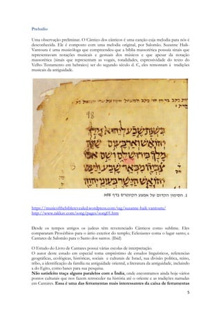 5 
Preludio 
Uma observação preliminar. O Cântico dos cânticos é uma canção cuja melodia para nós é desconhecida. Ele é composto com uma melodia original, por Salomão. Suzanne Haik- Vantoura é uma musicóloga que compreendeu que a bíblia massorética possuía sinais que representavam notações musicais e gestuais dos músicos e que apesar da notação massorética (sinais que representam as vogais, tonalidades, expressividade do texto do Velho Testamento em hebraico) ser do segundo século d. C, eles remontam à tradições musicais da antiguidade. 
https://musicofthebiblerevealed.wordpress.com/tag/suzanne-haik-vantoura/ 
http://www.rakkav.com/song/pages/song01.htm 
Desde os tempos antigos os judeus têm reverenciado Cânticos como sublime. Eles compararam Provérbios para o átrio exterior do templo; Eclesiastes coma o lugar santo; e Cantares de Salomão para o Santo dos santos. (Ibid) 
O Estudo do Livro de Cantares possui várias escolas de interpretação. 
O autor deste estudo em especial toma empréstimo de estudos linguísticos, referencias geográficas, ecológicas, históricas, sociais e culturais de Israel, sua divisão política, reino, tribo, a identificação da família na antiguidade oriental, a literatura da antiguidade, incluindo a do Egito, como bases para sua pesquisa. 
Não satisfeito traça alguns paralelos com a Índia, onde encontramos ainda hoje vários pontos culturais que nos fazem retroceder na história até o oriente e as tradições narradas em Cantares. Essa é uma das ferramentas mais interessantes da caixa de ferramentas  