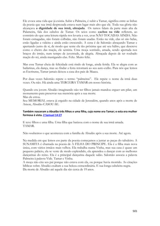 501 
Ele evoca uma vida que já existia. Subir a Palmeira, é subir a Tamar, significa entre as linhas da poesia que sua irmã desprezada estava num lugar mais alto que ele. Toda sua glória não alcançava a dignidade de sua irmã, ultrajada. Os ramos falam da parte mais alta da Palameira, fala dos cabelos de Tamar. Os seios como cachos na vide refletem, ao contrário do que uma leitura rápida nos levaria a ver, uvas NÃO TOCADAS AINDA. Não foram esmagadas, não foram colhidas, não foram usadas. Estão na vide, elas só são belas, estão ligadas a videira e ainda estão crescendo. A cena é de Salomão abraçando Tamar e apertando junto de si, de modo que sente ela tão próxima que até seu hálito, que descreve como o cheiro das maçãs, ele sentiria. Uma moça sorrindo, amada, sendo apertada nos braços do irmão, num tempo de juventude, de alegria. Abraçada depois de ter roubado maçãs do rei, ainda mastigando elas. Feliz. Muito feliz. 
Mas essa Tamar cheia de felicidade está rindo de longe, ainda ferida. Ela se alegra com as bailarinas, ela dança, mas ao findar a festa retornará ao seu auto-exílio. Para nós que lemos as Escrituras, Tamar jamais deixou a casa dos pais de Maaca. 
Por duas vezes Salomão repete o termo “palmeiras”. Ele repete o nome da irmã duas vezes. Ou não. Há ainda uma TERCEIRA TAMAR em nosso história. 
Quando era jovem Absalão imaginando não ter filhos jamais mandou erguer um pilar, um monumento para preservar sua memória após a sua morte. 
Mas ele errou. 
Seu MEMORIAL estava já erguido na cidade de Jerusalém, quando anos após a morte de Amon, Absalão CASOU-SE. 
Também nasceram a Absalão três filhos e uma filha, cujo nome era Tamar; e esta era mulher formosa à vista. 2 Samuel 14:27 
E teve filhos e uma filha. Uma filha que batizou com o nome de sua irmã amada. 
TAMAR. 
Não soubemos o que aconteceu com a família de Absalão após a sua morte. Até agora. 
Na medida em que lemos ess parte da poesia começamos a juntar as peças do tabuleiro. A SUNAMITA é chamada na poesia de A FILHA DO PRINCIPE. Ela é a filha mais nova única, com vários irmãos mais velhos. Ela trabalha numa Vinha, mas sua casa é quase um pequeno palácio, ela se veste de modo esplendido, ela aprendeu a dançar com as melhores dançarinas do reino. Ela é a principal dançarina daquele salão. Salomão associa a palavra Palmeira à palavra Vide. Tamar e Vinha. 
A moça não cita seu pai porque não estava com ela, ou porque havia morrido. As citações bíblicas sobre Absalão exaltam a sua beleza extraordinária. E sua longa cabeleira negra. 
Da morte de Absalão até aquele dia são cerca de 19 anos. 
 