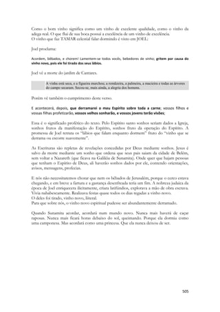 505 
Como o bom vinho significa como um vinho de excelente qualidade, como o vinho da adega real. O que flui de sua boca possui a excelência de um vinho de excelência. 
O vinho que faz TAMAR celestial falar dormindo é visto em JOEL: 
Joel proclama: 
Acordem, bêbados, e chorem! Lamentem-se todos vocês, bebedores de vinho; gritem por causa do vinho novo, pois ele foi tirado dos seus lábios. 
Joel vê a morte do jardim de Cantares. 
A vinha está seca, e a figueira murchou; a romãzeira, a palmeira, a macieira e todas as árvores do campo secaram. Secou-se, mais ainda, a alegria dos homens. 
Porém vê também o cumprimento deste verso. 
E acontecerá, depois, que derramarei o meu Espírito sobre toda a carne; vossos filhos e vossas filhas profetizarão, vossos velhos sonharão, e vossos jovens terão visões; 
Essa é o significado profético do texto. Pelo Espírito santo sonhos seriam dados a Igreja, sonhos frutos da manifestação do Espírito, sonhos fruto da operação do Espírito. A promessa de Joel retrata os “lábios que falam enquanto dormem” fruto do “vinho que se derrama ou escorre suavemente”. 
As Escrituras são repletas de revelações concedidas por Deus mediante sonhos. Jesus é salvo da morte mediante um sonho que ordena que seus pais saiam da cidade de Belém, sem voltar a Nazareth (que ficava na Galiléia de Sunamita). Onde quer que hajam pessoas que tenham o Espírito de Deus, ali haverão sonhos dados por ele, contendo orientações, avisos, mensagens, profecias. 
E nós não necessitaremos chorar que nem os bêbados de Jerusalém, porque o cerco estava chegando, e em breve a fartura e a gastança desenfreada teria um fim. A nobreza judaica da época de Joel enriquecera ilicitamente, criara latifúndios, explorava a mão de obra escrava. Vivia nababescamente. Realizava festas quase todos os dias regadas a vinho novo. 
O deles foi tirado, vinho novo, liiteral. 
Para que sobre nós, o vinho novo espiritual pudesse ser abundantemente derramado. 
Quando Sunamita acordar, acordará num mundo novo. Nunca mais haverá de caçar raposas. Nunca mais ficará horas debaixo do sol, queimando. Porque ela dormiu como uma camponesa. Mas acordará como uma princesa. Que ela nunca deixou de ser. 
 