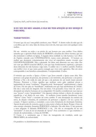 506 
1. 7:10(7:11){Refrain} 
2. אני לדודי ועלי תשׁוקתו׃ 
3. Ani leDodi vealai teshukato: 
I [am] my dod's, and his desire [is] toward me. 
O termo que ela usa é uma pelido carinhoso, meu “Dodi”. E dentre todas ela sabe que ele a escolheu, que ele a ama. Que ele deseja estar com ela, mais que estar com qualquer outra mulher. 
Há um mistério na união e na paixão de um homem por uma mulher. Uma dádiva tamanha que o apóstolo Paulo chama de HERESIA a doutrina dos falsos mestres, que um dia ensinariam o celibato na Igreja. A negação desta realidade na vida humana é aos olhos do Espirito entende com CONTINGENCIA, nunca como plenitude. O homem ou mulher que desejarem voluntariamente não viver tal experiência estarão vivendo uma EXCEPCIONALIDADE. Não a plenitude. Irá faltar uma dimensão em suas vidas. Por isso sem que DEUS conceda GRAÇA, sem que haja fortalecimento espiritual, a privação desta dimensão da vida humana é algo ruim. A solidão não é o melhor caminho. Embora seja melhor viver só que numa guerra conjugal, que viver entre agressões. Mas um amor correspondido é um beneficio extraordinário. A reciprocidade. O afeto. 
O mistério que envolve a Igreja e Cristo é que Jesus entende a Igreja como dele. Não pertence a um grupo de pessoas, não pertence a um ministério, não pertenece a um pastor. Pertence a Ele e ele cuida de cada um que a ela pertence de um modo muito pessoal. Próximo. Pertencer a Cristo significa que nenhum outro pder espiritual possui a legitimidade de tomar “confiança”. Ninguém pode “desrespeitar” espiritualmente, a Igreja de Cristo. Ela não pde ser “humilhada”, maltratada sem que haja interferência do Amado. Ela não é uma terra de ninguém. Ela tem dono. Um possuidor. Essa visão de posse é deturpada nas relações humanas até na antiguidade. Os maridos consideravam suas esposas suas “posses”, como “propriedades”. Em algumas culturas tinham o direito de castiga-las, repudiá-las, e até dispor de suas vidas. As mulheres foram tratadas literalmente como “objetos” como “bens” e serviram até como cambio. É uma deturpação da essência do amor, de doação voluntária, do sentimento de pertencer a alguém e de ter a posse do coração. A figura é poética, a sociedade a usou como ferramenta de dominação feminina. Apesar da perversão do conceito, quem se ama exerce a beleza da figura. Porque é fruto de uma entrega voluntária. Sunamita PERTENCE a Salomão. Ela sabe disso. E não pertence a mais ninguém. E Salomão PERTENCE a ela. Ela não se envergonha de ter um “possuidor”. E nem ele de ser chamado de “posse”. Esse sentimento é o que estabelece o vínculo de exclusividade, e a força do CIUME. 
O Ciume é o sentimento que é fruto da transgressão da condição, ainda que PRESUMIDA, da exclusividade. 
Os paralelos e os desdobramentos são inúmeros. 
 