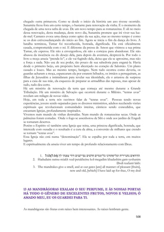 508 
chegado outra primavera. Como se desde o início da história um ano tivesse ocorrido. Sunamita ficou fora um certo tempo, o bastante para renovação da vinha. É o momento da chegada de uma nova safra de uvas. De um novo tempo para as romanzeiras. E ali no meio dessa renovação, desta mudança, deste novo dia, Sunamita promete que irá viver sua lua- de-mel. Cantares evoca uma dança como apíce da sua ação, mas ao mesmo tempo é como se os dois estivessedançando do inicio ao fim. Agora se inicia o fim da dança do livro. A batalha terminou, Tamar foi reconhecida, honrada, dignificada. Ela está oficialmente casada, comprometida com o rei. E diferente da pressa de Amon que vitimou a sua prima Tamar, ele esperou. Ele não a envergonhou, ele não a cortejou para abandonar. Ele não abusou da inocência ou do desejo dela, para depois da aventura, desprezá-la. Por todo o livro a moça anseia “prende-lo”, e ele vai fugindo dela, deixa que ela se aproxime, mas não a força a nada. Não usa de seu poder, tão pouco de sua sabedoria para enganá-la. Havia desde o primeiro beijo, um propósito bem alicerçado no coração de Salomão. Um plano ousado e louco. Mas ao mesmo tempo, benigno. Nem tudo ocorreu como deveria, os guardas acharam a moça, espancaram ela por estarem bêbados, os irmãos a perseguiram, as filhas de Jerusalém a intimidaram para revelar sua identidade, ela o arrastou de surpresa para a casa de sua mãe, ela esqueceu de preparar as armadilhas das raposas, mas apesar de tudo, tudo deu certo. 
Há um mistério de renovação da terra que começa até mesmo durante a Grande Tribulação. Há um mistério de Salvação que ocorrerá durante o Milênio. “tenras uvas” revelam um milagre de novas vides. 
Hoje, em toda a terra nós ouvimos falar de “tenras uvas”. Pessoas tendo novas experiências, jovens sendo separados para os diversos ministérios, adultos recebendo visões espirituais que revolucionam comunidades inteiras, cânticos sendo concedidos, que encantam Igrejas, profundamente inspirados. 
Vivemos num mundo de vinhas destruídas. Num mundo de romanzeiras secas. Onde as palmeiras foram cortadas. Onde o fogo se assenhorou de Siló e onde aos jardins de Engedi se tornaram desertos. 
Porém o Espírito vê também uma Igreja que reina, uma princesa dignificada, honrada, que intercede com ousadia e o resultado é a cura da alma, a conversão de milhares que crendo se tornam “tenras uvas”. 
Essa Igreja não está numa “denominação”. Ela se espalha por toda a terra, em muitos lugares. 
E espiritualmente ela anseia viver um tempo de profundo relacionamento com Deus. 
1. 7:13(7:14) םיאדודה ׃ךל יתנפצ ידוד םינשׁי־םג םישׁדח םידגמ־לכ וניחתפ־לעו חיר־ונתנ 
2. Hadudaim natnu-reiakh veal-petakheinu kol-megadim khadashim gam-yeshanim Dodi tzafanti lakh: 
3. The mandrakes give a smell, and at our gates [are] all manner of pleasant [fruits], new and old, [which] I have laid up for thee, O my dod 
As mandrágoras são frutas com raízes bem interessantes. As raízes lembram gente.  