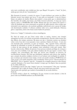 512 
seria mais considerada, mais cuidada por Jaco que Raquel. Lia queria o “amor” de Jacó, ainda que por meio de um “encantamento”. 
Mas Sunamita já possuía o coração do esposo. E agora declarava que ansiava ter filhos. Salomão morava num palácio que levou 13 anos para ser terminado. A casa do Líbano. Quase um palácio de marfim. Diante deste palácio a moça pediu que os administradores das fazendas, dos jardins, das hortas e da Vinha trouxesse presentes. A moça que caçava raposas, agora é a HERDEIRA DE TUDO. Manda mais que seus irmãos! Ela separou o vinho de qualidade que estava maturando em garrafas de argila especial, vinhos antigos que misturados com especiarias e de excelente qualidade, melhoravam com o passar do tempo, sob determinados cuidados. E ofereceu também vinho novo, recém-fabricado. Ofereceu grãos e especiarias, assim como frutas recém tiradas dos pomares. 
Outra vez a “mágica” é insinuada ao citar as mandrágoras. 
No final do tempo em que Cristo reinar sobre as nações, teremos uma situação inimaginável na terra. Um mundo reconstruído ecologicamente. Haverão sobreviventes dos dias difíceis, dos tempos anteriores. Da época em que o Anticristo exerceu seu domínio sobre a terra. Esse não é nosso passado e nem o presente. Falamos do futuro. A terra não será destruída pelas catástrofes, ou pelo ser humano. Mas, segundo Cristo, sobrevirão tempode de calamidade ao mundo, de mudanças climáticas, terremotos e com o resultado, a morte de mais pessoas do que qualquer outra turbulência vivida pelo mundo. Mas, haverão sobreviventes. Bilhões de pessoas. Essas pessoas rceberão privilégio de começar a viver uma nova realidade. Com uma radical mudança das leis que regem o cosmos. Não completa, mas extraordinária. Diz Isaiás que haverá uma mudança no processo de envelhecimento humano. Diz João que principados espirituais serão presos, que significa, que a atuação de poderes malignos externos ao ser humano será restringida ou anulada. E que as crianças que nascerem neste tempo, viverão um mundo estando as PORTAS de um outro, já que é um estado transitório, serão considerdas “frutos novos”. Haverá salvação no MILENIO. Ela os “guardou” para ele. A pregação do evangelho preservou vidas durante a grande tribulação, e fez nascer frutos durante o tempo que virá depois. Seja esse período de 10, 1000, 10000 anos. 
A mandrágora aponta para algo “mágico” para um “encantamento”. Para uma “operação sobrenatural” que é capaz de mudar a vida de uma moça estéril num moça fértil. 
Aponta para uma operação que mudará a humanidade de um modo fabuloso. 
Toda ela. 
O mundo sentirá o cheiro da mandrágora. Os que viverem na terra durante a volta de Jesus verão seu PODER manifesto em PLENITUDE. 
 