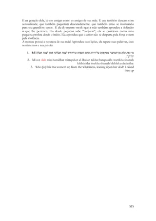 515 
E na geração dela, já tem amigas como as amigas de sua mãe. E que também dançam com sensualidade, que também paqueram descaradamente, que também estão se insinuando para seu grandioso amor. E ela do mesmo modo que a mãe também aprendeu a defender o que lhe pertence. Ela desde pequena sabe “conjurar”, ela se posiciona como uma pequena profeta desde o início. Ela aprendeu que o amor não se desperta pela força e nem pela violência. 
A menina possui a natureza de sua mãe! Aprendeu suas lições, ela repete suas palavras, seus sentimentos e sua paixão. 
1. 8:5 הלבח המשׁ ךמא ךתלבח המשׁ ךיתררוע חופתה תחת הדוד־לע תקפרתמ רבדמה־ןמ הלע תאז ימ 
ילדתך׃ 
2. Mi zot olah min-hamidbar mitrapeket al-Dodah takhat hatapuakh orartikha shamah khiblatkha imekha shamah khiblah yeladatkha: 
3. Who [is] this that cometh up from the wilderness, leaning upon her dod? I raised thee up 
 