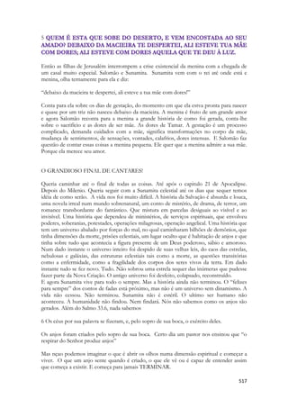 517 
5 
Então as filhas de Jerusalém interrompem a crise existencial da menina com a chegada de um casal muito especial. Salomão e Sunamita. Sunamita vem com o rei até onde está e menina, olha ternamente para ela e diz: 
“debaixo da macieira te despertei, ali esteve a tua mãe com dores!” 
Conta para ela sobre os dias de gestação, do momento em que ela estva pronta para nascer e quase por um triz não nasceu debaixo da macieira. A menina é fruto de um grande amor e agora Salomão reconta para a menina a grande história de como foi gerada, conta-lhe sobre o sacrifício e as dores de ser mãe. As dores de Tamar. A gestação é um processo complicado, demanda cuidados com a mãe, significa transformações no corpo da mãe, mudança de sentimentos, de sensações, vontades, calafrios, dores intensas. E Salomão faz questão de contar essas coisas a menina pequena. Ele quer que a menina admire a sua mãe. Porque ela merece seu amor. 
O GRANDIOSO FINAL DE CANTARES! 
Queria caminhar até o final de todas as coisas. Até após o capitulo 21 de Apocalipse. Depois do Milenio. Queria seguir com a Sunamita celestial até os dias que sequer temos idéia de como serão. A vida nos foi muito difícil. A história da Salvação é absurda e louca, uma novela irreal num mundo sobrenatural, um conto de mistério, de drama, de terror, um romance transbordante do fantástico. Que mistura em parcelas desiguais ao visível e ao invisível. Uma história que dependeu de ministérios, de serviços espirituais, que envolveu poderes, soberanias, potestades, operações milagrosas, operação angelical. Uma história que tem um universo abalado por forças do mal, no qual caminharam bilhões de demônios, que tinha dimensões da morte, prisões celestiais, um lugar oculto que é habitação de anjos e que tinha sobre tudo que acontecia a figura presente de um Deus poderoso, sábio e amoroso. Num dado instante o universo inteiro foi despido de suas velhas leis, do caos das estrelas, nebulosas e galáxias, das estruturas celestiais tais como a morte, as questões transitórias como a enfermidade, como a fragilidade dos corpos dos seres vivos da terra. Em dado instante tudo se fez novo. Tudo. Não sobrou uma estrela sequer das inúmeras que pudesse fazer parte da Nova Criação. O antigo universo foi desfeito, colapsado, reconstruído. 
E agora Sunamita vive para todo o sempre. Mas a história ainda não terminou. O “felizes para sempre” dos contos de fadas está próximo, mas não é um universo sem dinamismo. A vida não cessou. Não terminou. Sunamita não é estéril. O ultimo ser humano não aconteceu. A humanidade não findou. Nem findará. Nós não sabemos como os anjos são gerados. Além do Salmo 33.6, nada sabemos 
6 Os céus por sua palavra se fizeram, e, pelo sopro de sua boca, o exército deles. 
Os anjos foram criados pelo sopro de sua boca. Certo dia um pastor nos ensinou que “o respirar do Senhor produz anjos” 
Mas nçao podemos imaginar o que é abrir os olhos numa dimensão espiritual e começar a viver. O que um anjo sente quando é criado, o que ele vê ou é capaz de entender assim que começa a existir. E começa para jamais TERMINAR.  