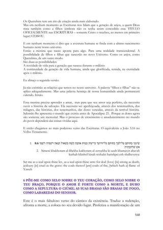 518 
Os Querubins tem um rito de criação ainda mais elaborado. 
Mas em nenhum momento as Escrituras nos falam que a geração de anjos, a quem Deus trata também como a filhos (embora não os tenha assim concedido esse TITULO OFICIALMENTE nas ESCRITURAS – somente Cristo o recebeu, ao menos em primeiro lugar) CESSOU. 
E em nenhum momento é dito que a aventura humana se finda com a ultimo nascimento humano neste nosso universo. 
Então a menina que nasce aponta para algo. Para uma realidade transcendental. A possibilidade de filhos e filhas que nascerão no novo Universo. Como os anjos, como Querubins, de um outro modo. 
São duas as possibilidades: 
A novidade de vida para a geração que nasceu durante o milênio 
A continuidade da geração de vida humana, ainda que glorificada, remida, na eternidade após o milênio. 
Eu abraço a segunda versão. 
Já não existirão as relações que temos no nosso universo. A palavra “filhos e filhas” não se aplica adequadamente. Mas uma palavra herança de nossa humanidade ainda permancerá valendo. Irmão. 
Essa menina precisa aprender a amar, mas para que seu amor seja perfeito, ela necessita ouvir a história da salvação. Ela necessita ser aperfeiçoada, através dos testemunhos, dos milagres, das histórias, dos testemunhos, das dores vencidas, através da terrível história. Salomão lhe apresenta o mundo que existiu antes de Apocalipse 21. Porque as dores agora são somente um memorial. Mas o processo de crescimento e amadurecimento no mundo do povir dependerá das coisas vividas aqui. 
E então chegamos ao mais poderoso verso das Escrituras. O equivalente a João 3:16 no Velho Testamento. 
1. 8:6 שׂימני כחותם על־לבך כחותם על־זרועך כי־עזה כמות אהבה קשׁה כשׁאול קנאה רשׁפיה רשׁפי 
אשׁ שׁלהבתיה׃ 
2. Simeni khakhotam al-libekha kakhotam al-zeroekha ki-azah khamavet ahavah kashah khishol kinah reshafei harishpei esh shalhevetya: 
Set me as a seal upon thine lev, as a seal upon thine arm: for dod (love) [is] strong as death; jealousy [is] cruel as the grave: the coals thereof [are] coals of fire, [which hath a] flame of Yaweh 
Este é o mais fabuloso verso do cântico da existência. Traduz a redenção, afronta a morte, a coloca no seu devido lugar. Profetiza a manifestação de um  