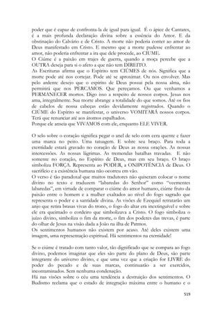 519 
poder que é capaz de confronta-la de igual para igual. É o ápice de Cantares, é a mais profunda declaração divina sobre a essência do Amor. E da obstinação do Calvário e de Cristo. A morte não poderia conter ao amor de Deus manifestado em Cristo. E mesmo que a morte pudesse enfrentar ao amor, não poderia enfrentar a ira que dele procede, ao CIUME. 
O Ciúme é a paixão em trajes de guerra, quando a moça percebe que a OUTRA deseja para si o afeto a que não tem DIREITO. 
As Escrituras afirma que o Espírito tem CIÚMES de nós. Significa que a morte pode até nos cortejar. Pode até se aproximar. Ou nos envolver. Mas pelo ardente desejo que o espírito de Deus possui pela nossa alma, não permitirá que nos PERCAMOS. Que pereçamos. Ou que venhamos a PERMANECER mortos. Digo isso a respeito de nossos corpos. Jesus nos ama, integralmente. Sua morte abrange a totalidade do que somos. Até os fios de cabelos de nossa cabeças estão devidamente registrados. Quando o CIÚME do Espírito se manifestar, o universo VOMITARÁ nossos corpos. Terá que renunciar até aos átomos espalhados. 
Porque ele anseia que VIVAMOS com ele, enquanto ELE VIVER. 
O selo sobre o coração significa pegar o anel de selo com cera quente e fazer uma marca no peito. Uma tatuagem. E sobre seu braço. Para toda a eternidade estará gravado no coração de Deus as nossa orações. As nossas intercessões. As nossas lágrimas. As tremendas batalhas travadas. E não somente no coração, no Espírito de Deus, mas em seu braço. O braço simboliza FORÇA. Representa ao PODER, a ONIPOTÊNCIA de Deus. O sacrifício e a existência humana não ocorreu em vão. 
O verso é tão paradoxal que muitos tradutores não quiseram colocar o nome divino no texto e traduzem “labaredas do Senhor” como “veementes labaredas”, em virtude de comparar o ciúme do amor humano, ciúme fruto da paixão entre o homem e a mulher exaltados ao nível do fogo sagrado que representa o poder e a santidade divina. As visões de Ezequiel retratarão um anjo que retira brasas vivas do trono, o fogo do altar era inextinguível e sobre ele era queimado o cordeiro que simbolizava a Cristo. O fogo simboliza o juízo divino, simboliza o fim da morte, o fim dos poderes das trevas, é parte do olhar de Jesus na visão dada a João na ilha de Patmos. 
Os sentimentos humanos não existem por acaso. Até deles existem uma imagem, uma representação espiritual. Há sentimentos na eternidade! 
Se o ciúme é tratado com tanto valor, tão dignificado que se compara ao fogo divino, podemos imaginar que eles são parte do plano de Deus, são parte integrante do universo divino, e que uma vez que a criação for LIVRE do poder do pecado e de suas marcas, continuarão a ser exercidos, incontaminados. Sem nenhuma condenação. 
Há nas visões sobre o céu uma tendência a destruição dos sentimentos. O Budismo reclama que o estado de integração máxima entre o humano e o  