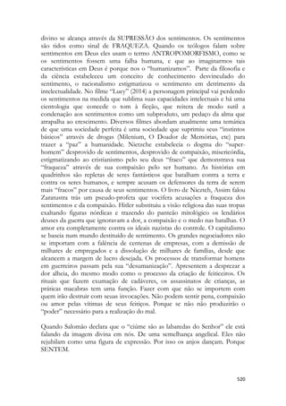 520 
divino se alcança através da SUPRESSÃO dos sentimentos. Os sentimentos são tidos como sinal de FRAQUEZA. Quando os teólogos falam sobre sentimentos em Deus eles usam o termo ANTROPOMORFISMO, como se os sentimentos fossem uma falha humana, e que ao imaginarmos tais características em Deus é porque nos o “humanizamos”. Parte da filosofia e da ciência estabeleceu um conceito de conhecimento desvinculado do sentimento, o racionalismo estigmatizou o sentimento em detrimento da intelectualidade. No filme “Lucy” (2014) a personagem principal vai perdendo os sentimentos na medida que sublima suas capacidades intelectuais e há uma cientologia que concede o tom à ficção, que reitera de modo sutil a condenação aos sentimentos como um subproduto, um pedaço da alma que atrapalha ao crescimento. Diversos filmes abordam atualmente uma temática de que uma sociedade perfeita é uma sociedade que suprimiu seus “instintos básicos” através de drogas (Milenium, O Doador de Memórias, etc) para trazer a “paz” a humanidade. Nietzche estabelecia o dogma do “super- homem” desprovido de sentimentos, desprovido de compaixão, misericórdia, estigmatizando ao cristianismo pelo seu deus “fraco” que demonstrava sua “fraqueza” através de sua compaixão pelo ser humano. As histórias em quadrinhos são repletas de seres fantásticos que batalham contra a terra e contra os seres humanos, e sempre acusam os defensores da terra de serem mais “fracos” por causa de seus sentimentos. O livro de Nieztch, Assim falou Zaratustra trás um pseudo-profeta que vocifera acusações a fraqueza dos sentimentos e da compaixão. Hitler substituiu a visão religiosa das suas tropas exaltando figuras nórdicas e trazendo do panteão mitológico os lendários deuses da guerra que ignoravam a dor, a compaixão e o medo nas batalhas. O amor era completamente contra os ideais nazistas do controle. O capitalismo se baseia num mundo destituído de sentimento. Os grandes negociadores não se importam com a falência de centenas de empresas, com a demissão de milhares de empregados e a dissolução de milhares de famílias, desde que alcancem a margem de lucro desejada. Os processos de transformar homens em guerreiros passam pela sua “desumanização”. Apresentem a desprezar a dor alheia, do mesmo modo como o processo da criação de feiticeiros. Os rituais que fazem exumação de cadáveres, os assassinatos de crianças, as práticas macabras tem uma função. Fazer com que não se importem com quem irão destruir com seuas invocações. Não podem sentir pena, compaixão ou amor pelas vítimas de seus feitiços. Porque se não não produzirão o “poder” necessário para a realização do mal. 
Quando Salomão declara que o “ciúme são as labaredas do Senhor” ele está falando da imagem divina em nós. De uma semelhança angelical. Eles não rejubilam como uma figura de expressão. Por isso os anjos dançam. Porque SENTEM. 
 