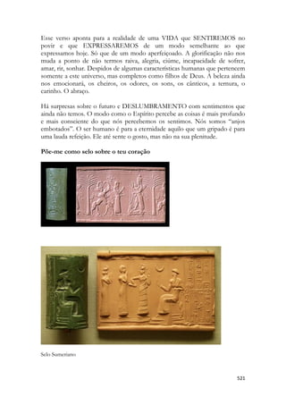 521 
Esse verso aponta para a realidade de uma VIDA que SENTIREMOS no povir e que EXPRESSAREMOS de um modo semelhante ao que expressamos hoje. Só que de um modo aperfeiçoado. A glorificação não nos muda a ponto de não termos raiva, alegria, ciúme, incapacidade de sofrer, amar, rir, sonhar. Despidos de algumas características humanas que pertencem somente a este universo, mas completos como filhos de Deus. A beleza ainda nos emocionará, os cheiros, os odores, os sons, os cânticos, a ternura, o carinho. O abraço. 
Há surpresas sobre o futuro e DESLUMBRAMENTO com sentimentos que ainda não temos. O modo como o Espírito percebe as coisas é mais profundo e mais consciente do que nós percebemos os sentimos. Nós somos “anjos embotados”. O ser humano é para a eternidade aquilo que um gripado é para uma lauda refeição. Ele até sente o gosto, mas não na sua plenitude. 
Põe-me como selo sobre o teu coração 
Selo Sumeriano 
 