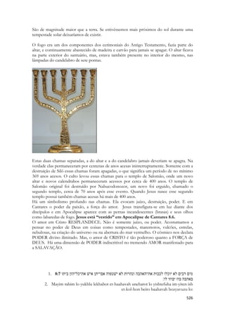 526 
São de magnitude maior que a terra. Se estivéssemos mais próximos do sol durante uma tempestade solar deixaríamos de existir. 
O fogo era um dos componentes dos cerimoniais do Antigo Testamento, fazia parte do altar, e continuamente abastecido de madeira e carvão para jamais se apagar. O altar ficava na parte exterior do santuário, mas, estava também presente no interior do mesmo, nas lâmpadas do candelabro de sete pontas. 
Estas duas chamas separadas, a do altar e a do candelabro jamais deveriam se apagra. Na verdade elas permaneceram por centenas de anos acesas ininterruptamente. Somente com a destruição de Siló essas chamas foram apagadas, o que significa um período de no mínimo 369 anos acesos. O culto levou essas chamas para o templo de Salomão, onde um novo altar e novos calendrabos permaneceram acessos por cerca de 400 anos. O templo de Salomão original foi destruído por Nabucodonozor, um novo foi erguido, chamado o segundo templo, cerca de 70 anos após esse evento. Quando Jesus nasce esse segundo templo possui também chamas acesas há mais de 400 anos. 
Há um simbolismo profundo nas chamas. Ela evocam juízo, destruição, poder. E em Cantares o poder da paixão, a força do amor. Jesus transfigura-se em luz diante dos discípulos e em Apocalipse aparece com as pernas incandescentes (brasas) e seus olhos como labaredas de fogo. Jesus está “vestido” em Apocalipse de Cantares 8.6. 
O amor em Cristo RESPLANDECE. Não é somente juízo, ou poder. Acostumamos a pensar no poder de Deus em coisas como tempestades, maremotos, vulcões, estrelas, nebulosas, na criação do universo ou na abertura do mar vermelho. O cósmico nos declara PODER divino ilimitado. Mas, o amor de CRISTO é tão poderoso quanto a FORÇA de DEUS. Há uma dimensão de PODER indiscritivel no tremendo AMOR manifestado para a SALAVAÇÃO. 
1. 8:7 ותיב ןוה־לכ־תא שׁיא ןתי־םא הופטשׁי אל תורהנו הבהאה־תא תובכל ולכוי אל םיבר םימ 
באהבה בוז יבוזו לו׃ 
2. Mayim rabim lo yukhlu lekhabot et-haahavah uneharot lo yishtefuha im-yiten ish et-kol-hon beito baahavah bozyavuzu lo:  