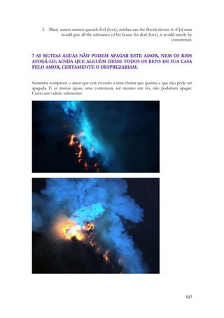 527 
3. Many waters cannot quench dod (love), neither can the floods drown it: if [a] man would give all the substance of his house for dod (love), it would utterly be contemned. 
Sunamita comparou o amor que está vivendo a uma chama que queima e que não pode ser apagada. E as muitas águas, uma correnteza, até mesmo um rio, não poderiam apagar. Como um vulcão submarino 
 