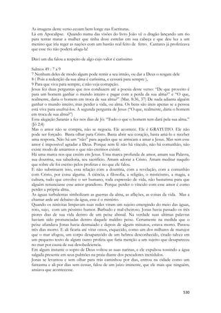 530 
As imagens deste verso ecoam bem longe nas Escrituras. 
Lá em Apocalipse. Quando numa das visões do livro João vê o dragão lançando um rio para tentar matar a mulher que tinha doze estrelas em sua cabeça e que deu luz a um menino que iria reger as nações com um bastão real feito de ferro. Cantares já profetizava que esse rio não poderá afoga-la! 
Davi um dia falou a respeito de algo cujo valor é caríssimo 
Salmos 49 : 7 a 9 
7 Nenhum deles de modo algum pode remir a seu irmão, ou dar a Deus o resgate dele 
8 ( Pois a redenção da sua alma é caríssima, e cessará para sempre ), 
9 Para que viva para sempre, e não veja corrupção. 
Jesus fez duas perguntas que nos conduzem até a poesia deste verso: “De que proveito é para um homem ganhar o mundo inteiro e pagar com a perda da sua alma?” e “O que, realmente, daria o homem em troca de sua alma?” (Mar. 8:36, 37) De nada adianta alguém ganhar o mundo inteiro, mas perder a vida, ou alma. Os bens são úteis apenas se a pessoa está viva para usufruí-los. A segunda pergunta de Jesus (“O que, realmente, daria o homem em troca de sua alma?”) 
Essa alegação Satanás a fez nos dias de Jó: “Tudo o que o homem tem dará pela sua alma.” (Jó 2:4) 
Mas o amor não se compra, não se negocia. Ele acontece. Ele é GRATUITO. Ele não pode ser forçado. Basta olhar para Cristo. Basta abrir seu coração, basta amá-lo e receber uma resposta. Não há um “não” para aqueles que se arriscam a amar a Jesus. Mas sem esse amor é impossível agradar a Deus. Porque sem fé não há vínculo, não há comunhão, não existe modo de amarmos o que não crermos existir. 
Há uma marca nos que creêm em Jesus. Uma marca profunda de amor, amam sua Palavra, sua doutrina, sua sabedoria, seu sacrifício. Amam adorar a Cristo. Amam meditar naquilo que sobre ele foi escrito pelos profetas e no que ele falou. 
E não substituem isso, essa relação com a doutrina, com a revelação, com a comunhão com Cristo, por coisa alguma. A ciência, a filosofia, a religião, o misticismo, a magia, a cultura, tudo que envolve o ser humano, toda expressão de vida, não bastarima para que alguém renunciasse esse amor grandioso. Porque perder o vínculo com esse amor é como perder a própria alma. 
As águas turbulentas simbolizam as guerras da alma, as aflições, as coisas da vida. Mas a chamar arde até debaixo da água, esse é o mistério. 
Quando os ninivitas limpavam suas redes viram um sujeito emergindo do meio das águas, roto, sujo, com um péssimo humor. Barbudo e mal-cheiroso. Jonas havia passado os três piores dias de sua vida dentro de um peixe abissal. Na verdade suas ultimas palavras haviam sido pronunciadas dentro daquele maldito peixe. Certamente na medida que o peixe afundava Jonas havia desmaiado e depois de alguns minutos, estava morto. Passou três dias morto. E ali ficaria até virar ossos, esquecido, como um dos milhares de marujos que o mar afogou, um corpo desaparecido de um hebreu desconhecido, citado talvez em um pequeno texto de algum outro profeta que faria menção a um sujeito que desapareceu no mar por causa de sua desobedeiencia. 
Em algum instante o sopro de Deus voltou as suas narinas, e ele expulsou tossindo a água salgada presente em seus pulmões na praia diante dos pescadores incrédulos. 
Jonas se levantou e sem olhar para trás caminhou por dias, entrou na cidade como um fantasma e ali por dias sem cessar, falou de um juízo iminente, que ele mais que ninguém, ansiava que acontecesse.  