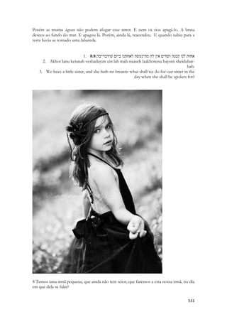 531 
Porém as muitas águas não podem afogar esse amor. E nem os rios apagá-lo. A brasa desceu ao fundo do mar. E apagou lá. Porém, ainda lá, reacendeu. E quando subiu para a terra havia se tornado uma labareda. 
1. 8:8אחות לנו קטנה ושׁדים אין לה מה־נעשׂה לאחתנו ביום שׁידבר־בה׃ 
2. Akhot lanu ketanah veshadayim ein lah mah-naaseh laakhotenu bayom sheidubar- bah: 
3. We have a little sister, and she hath no breasts: what shall we do for our sister in the day when she shall be spoken for? 
8 Temos uma irmã pequena, que ainda não tem seios; que faremos a esta nossa irmã, no dia em que dela se falar? 
 