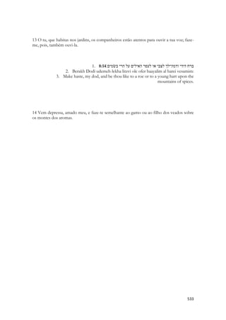 533 
13 O tu, que habitas nos jardins, os companheiros estão atentos para ouvir a tua voz; faze- me, pois, também ouvi-la. 
1. 8:14 ברח דודי ודמה־לך לצבי או לעפר האילים על הרי בשׂמים׃ 
2. Berakh Dodi udemeh-lekha litzvi ole ofer haayalim al harei vesamim: 
3. Make haste, my dod, and be thou like to a roe or to a young hart upon the mountains of spices. 
14 Vem depressa, amado meu, e faze-te semelhante ao gamo ou ao filho dos veados sobre os montes dos aromas. 
 