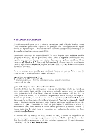 534 
(extraído em grande parte do livro Jesus na Ecologia de Israel – Nivalda Gueiros Leitão. Com comentário geral sobre a aplicação do principio para a ecologia mundial e alguns ajustes nas representações – Nivalda estabelece belíssimas (e espirituais) comparações da área ecológica israelita com a pessoa de Cristo 
Interessante ´notar que no original hebraico fala desta púrpura como argaman melech (púrpura da realeza). Há um paralelismo entre Carmel e argaman (púrpura) que não significa uma alusão ao Carmelo mas à tintura da púrpura e a palavra carmil que fala de carmezim (II Crônicas 2:7). O texto de Crônicas fala de púrpura, carmezim e azul as três palavras aqui narradas: argaman (púrpura), carmil (carmezim) e techelet (azul) - trata-se de um azul profundo. 
As ervas amargas eram comidas por ocasião da Páscoa, no mes de Aviv, o mes do renascimento, o mes das chuvas, o mes da primavera 
(Números 17:8 e Jeremias 1:11-12). 
A amendoeira começa a florir na primeira metade de fevereiro e continua 
por cerca de um mês 
(Jesus na Ecologia de Israel – Nivalda Gueiros Leitão) 
Por volta de 15 do mês Av (julho-agosto) a terra de Israel alcança o fim do seu período de verão mais quente. Pelas manhãs, nesta época, a umidade, algumas vezes, se condensa numa grossa camada de névoa branca, nas terras baixas e nos vales de Israel. Três tipos de flores, todas elas brancas, são as primeiras a responderem a estas mudanças de tempo. O havatzélet (traduzido por rosa de Sarom) tem duas especificações: havatzélet hahar, lírio das montanhas e colinas das regiões de Israel chamado de “cabeça” e o havatzélet hahof, que é o lírio das areias que crescem ao longo da costa arenosa da planície de Sarom - são chamados os “pés”. Florescem por volta de julho-agosto e pontilham as costas do Mediterrâneo como lindos retalhos de branco e flores perfumadas. No monte Hermon - o monte mais alto de Israel, pode-se encontrar, nos penhascos dos montes os lírios chamados de shoshanim. 
Na mesma linha de imitação do novo colorido da terra, as jovens do antigo Israel se vestiam de branco e iam dançar nos pomares de oliveira em Tu B´Av (15º dia do mês Av). Este é o período do ano quando as oliveiras começam a amadurecer. Os árabes costumam chamar de Tu B´Av o “Dia das Oliveiras”. 
 