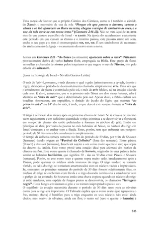 535 
Uma canção de louvor que o próprio Cântico dos Cânticos, como o é também o cântido do Zamir, o murmúrio da voz da rola “Porque eis que passou o inverno, cessou a chuva e so foi: aparecem as flores na terra, chegou o tempo de cantarem as aves, e a voz da rola ouve-se em nossa terra.” (Cantares 2:11-12). Não se trata aqui de as aves mas de um pássaro específico de Israel - o zamir. Na época do acasalamento exatamente este período em que cessam as chuvas e o inverno passou, este pássaro emite um som, enche o seu papo e o som é onomatopaico: tor, tor, tor. É um simbolismo do momento do arrebatamento da Igreja - o casamento do noivo com a noiva. 
Lemos em Cantares 2:12 - “As flores (os nitzanim) aparecem sobre a terra”. Nitzanim provavelmente deriva do verbo habetz florir, empregada na Bíblia. Este grupo de flores vermelhas é chamado de nissan pelos iraquianos o que sugere o mes de Nissan, isto pelo eclodir dos nitzanim. 
(Jesus na Ecologia de Israel – Nivalda Gueiros Leitão) 
O mês de Aviv é, portanto, o mês durante o qual o grão (primeiramente a cevada, depois o trigo), alcançam o período de desenvolvimento chamado simplesmente aviv. Uma vez que o crescimento da planta é controlado pelo sol, o mês de aviv bíblico, cai na estação solar de cada ano. É claro, entretanto, que o o primeiro mês Nisan um dos meses lunares, não é idêntico ao “mês de aviv” que é determinado pelo sol. Apesar disto, a Bíblia ordena aos israelitas observarem, em específico, o feriado do êxodo do Egito que ocorreu “ao primeiro mês” no 14º dia do mês, à tarde, o que deverá cair sempre durante o “mês de aviv”. 
O trigo é semeado dois meses após as primeiras chuvas de Israel. Se as chuvas de inverno caem regulamente e em suficiente quantidade o trigo continua a se desenvolver e florescerá em março. As plantas são então polinizadas e formam os núcleos do grão. Então em princípio de abril, por volta da páscoa no mês hebraico de Nisan, os núcleos do trigo em Israel começam a se encher com a fécula. Estes, porém, tem que enfrentar um perigoso período de 50 dias antes dele amadurecer completamente. 
O tempo da colheita começa somente no fim do período de 50 dias, por volta de Shavuot (Semanas) dando origem ao “Festival da Colheita” (festa das semanas). Entre páscoa (Pesach) e shavuot (semanas), Israel está sujeito a um vento muito quente e seco que sopra do deserto da Arábia. Este vento provê uma estação ideal para abertura dos botões da oliveira em flôr. Este vento quente é chamado de hamsin, originado de uma palavra árabe similar ao hebraico hamishim, que significa 50 - são os 50 dias entre Páscoa e Shavuot (semanas). Porém, se este vento seco e quente sopra muito cedo, imediatamente após a Páscoa, pode queimar os núcleos ainda imaturos do trigo. O trigo maduro se tornaria tórrido, os talos do trigo se tornariam amarronzados com os núcleos vazios e imprestáveis. Se, entretanto as primeiras semanas do período de 50 dias fossem relativamente frias, os núcleos do trigo se encheriam com fécula e o trigo dourado continuaria a amadurecer sem o perigo de ser crestado. Se houvesse então uma chuva copiosa quando os núcleos do trigo já estão maduros, uma espécie de fungos pretos se desenvolvia, os chamados “ferrugem negra”. Estes fungos envenenam o grão e os tornam inapropriados para o uso. 
O equilíbrio da estação necessária durante o período de 50 dias tanto para as oliveiras como para o trigo era importante. O Talmude explica que o vento norte (que representa o frio, mesmo chuva) é benéfico para o trigo enquanto os seus núcleos não estão ainda cheios, mas nocivo às oliveiras, ainda em flor; o vento sul (seco e quente o hamsin) é  