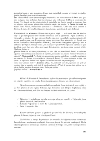536 
prejudicial para o trigo enquanto alcança sua maturidade porque se tornará crestado), porém, benéfico para as oliveiras em flor. 
Daí a necessidade deles estarem sempre obedecendo aos mandamentos de Deus para que não castigasse suas colheitas. Era importante, e uma ordenança de Deus a observação às festas: “E a festa da sega dos primeiros frutos do teu trabalho, que houveres semeado no campo, e a festa da colheita à saída do ano, quando tiveres colhido do campo o teu trabalho.” - Êxodo 23:14-16. As festas eram Páscoa, Pentecostes (semanas) e Tabernáculo. Cada uma delas contém a história da nação do Israel tecida dentro da natureza e agricultura da terra de Israel. 
Encontramos em Cantares 7:2 uma associação ao trigo: “... o teu ventre como um monte de trigo” o que vem precisar um verdade combinada com a agricultura. Após a debulha, a separação os núcleos do trigo são empilhados nas eiras e guardados cuidadosamente até serem levados para casa. É assim que vamos encontrar Boaz dormindo no fim de um monte de cevada como seu gardião (Rute 3:7). O contraste entre grão e espinho Jó bem o enfatiza: “por trigo me produzem cardos e por cevada joio” - Jó 31:40. O espinho é idêntico ao que prolifera como fogo nos sulcos dos trigais dos desertos e em terras onde crescem o lírio Madona. Ambas as 
plantas florescem no começo do verão, e o lírio com sua florescência branca e luminosa aparece entre as flores dos arbustos de espinho, acentuado nas plavras “como um lírio entres os espinhos” - Cantares 2:2. Por fim é interessante acrescentar aqui alguns versículos que falam do cuidado do Senhor com relação às culturas de Israel: “E a terra responderá ao trigo e ao mosto e ao azeite e aos cordeiros e aos bezerros; e a sua alma será como um jardim regado, e 
nunca mais andarão tristes” - Jeremias 31:12. “E juntamente com eles prepararás um oferta de manjares todas as manhãs a sexta parte de um efa, e de azeite a 3ª parte de um him, para misturar com a flor de farinha; por oferta de manjares para o Senhor, em estatuto 
perpétuo e contínuo”. - Ezequiel 46:14. 
O livro de Cantares de Salomão está repleto de personagens que delineiam épocas ou estações pictóricas em Israel e dentre tantas podemos destacar um pássaro muito 
Neste livro encontramos um verdadeiro tratado de fauna (animais de uma região) e da flora (plantas de uma região) de Israel. Aqui deparamos com 21 tipos de plantas e cerca de 15 animais distintos, sem falar nas estações tão bem assinaladas, tais como: 
- Nitsanim = período que sucedia ao tempo chuvoso, quando o Habatselet (uma planta natural de Israel) se abria. 
- Semadar = época que as flores das videiras apareciam. 
- Setar = tempo do frio. 
É neste ambiente gostoso e agradável que um belo dia Salomão, passeando pela planície de Sarom, depara-se com o intrigante Zamir. 
Na Palestina o tempo da primavera era marcado por algumas fortes ocorrencias bem distintas e amplamente conhecida dos campesinos e do povo de modo geral. Havia algumas plantas ou animais que sinalizam a entrada do tempo seco, entre outras podemos destacar:  