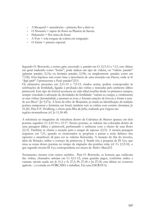 537 
- A Shoqueid = amendoeira – primeira flor a abrir-se. 
- O Nitsanim = tapete de flores na Planície de Sarom. 
- Habatselet = flor única de Israel 
- A Torr = rola torquaz de coleira em emigração 
- O Zamir = pássaro especial. 
Segundo O. Borowski, o termo gefen, associado a zemádar em Ct 2,13.15 e 7,13, este último em geral traduzido como “botão”, pode indicar um tipo de videira, ou “videira zemádar” (gefaniym zemádar, 2,13a; ou kerámiyn zemádar, 2,15b; ou simplesmente zemádar, como em 7,13b). Esta hipótese tem como base a descoberta de uma inscrição em Hazor, onde se lê “lpqh zmdr” (“pertencente a Pecah zemádar”)213. 
Os elementos presentes em 2,11-15 e 7,9-13, citados acima, podem corresponder às celebrações da fertilidade, ligadas à produção das vinhas e marcadas pelo ambiente idílico primaveril. Este tipo de festival acontecia na vida tribal israelita desde os primeiros tempos, sempre vinculado à adoração de divindades da fertilidade: “saíram ao campo, e vindimaram as suas vinhas (kareméynhêm), e pisaram as uvas, e fizeram canções de louvor; e foram à casa 
de seu Deus” (Jz 9,27a). A festa da tribo de Benjamin, já citada na identificação da tradição poética camponesa e feminina em Israel, também tem as vinhas com cenário (kerámiyn; Jz 21,20). Para F.F. Hvidberg, o choro pela filha de Jefté, realizado por virgens nas 
regiões montanhosas (cf. Jz 11,30-40) 
A referência ao imaginário da viticultura dentro da Coletânea de Sharon aparece em dois poemas seguidos: Ct 2,10-14 e 15-17. Nestes poemas, as videiras são colocadas dentro de uma paisagem idílica e primaveril, perfumando o ambiente com o cheiro de suas flores (2,13). Também se chama a atenção para o ataque de raposas (2,15). A mesma paisagem reaparece em 7,11, quando os enamorados se propõem a passar a noite debaixo dos ciprestes e amanhecer ali para ver as videiras florescidas. A menção do fim do inverno, além da floração, indica o começo da primavera. J. Snaith cita a pesquisa de D. Lys, que situa as cenas destes poemas no tempo da migração das pombas rolas (cf. Ct 2,12.14), o que segundo mostra D. Lys, corresponderia aos meses de Abril e Maio212. 
Testamento, mesmo com outros sentidos. Para O. Borowski, os homens que cuidavam das vinhas, chamados noteriym em Ct 8,11-12, eram guardas pagos, conforme indica a variante nôserîm usada em Jr 31,5 e Is 27,3; Pr 27,18 e Jó 27,18, esta última no contexto agrícola . ( a coitada era FORÇADA a trabalhar. Era uma ESCRAVA)  