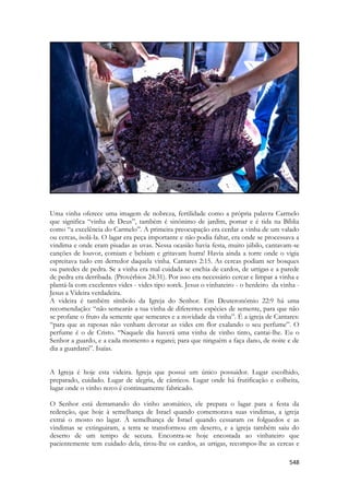 548 
Uma vinha oferece uma imagem de nobreza, fertilidade como a própria palavra Carmelo que significa “vinha de Deus”, também é sinônimo de jardim, pomar e é tida na Bíblia como “a excelência do Carmelo”. A primeira preocupação era cerdar a vinha de um valado ou cercas, isolá-la. O lagar era peça importante e não podia faltar, era onde se processava a vindima e onde eram pisadas as uvas. Nessa ocasião havia festa, muito júbilo, cantavam-se canções de louvor, comiam e bebiam e gritavam hurra! Havia ainda a torre onde o vigia espreitava tudo em derredor daquela vinha. Cantares 2:15. As cercas podiam ser bosques ou paredes de pedra. Se a vinha era mal cuidada se enchia de cardos, de urtigas e a parede de pedra era derribada. (Provérbios 24:31). Por isso era necessário cercar e limpar a vinha e plantá-la com excelentes vides - vides tipo sorek. Jesus o vinhateiro - o herdeiro da vinha - Jesus a Videira verdadeira. 
A videira é também símbolo da Igreja do Senhor. Em Deuteronômio 22:9 há uma recomendação: “não semearás a tua vinha de diferentes espécies de semente, para que não se profane o fruto da semente que semeares e a novidade da vinha”. É a igreja de Cantares: “para que as raposas não venham devorar as vides em flor exalando o seu perfume”. O perfume é o de Cristo. “Naquele dia haverá uma vinha de vinho tinto, cantai-lhe. Eu o Senhor a guardo, e a cada momento a regarei; para que ninguém a faça dano, de noite e de dia a guardarei”. Isaías. 
A Igreja é hoje esta videira. Igreja que possui um único possuidor. Lugar escolhido, preparado, cuidado. Lugar de alegria, de cânticos. Lugar onde há frutificação e colheita, lugar onde o vinho novo é continuamente fabricado. 
O Senhor está derramando do vinho aromático, ele prepara o lagar para a festa da redenção, que hoje à semelhança de Israel quando comemorava suas vindimas, a igreja extrai o mosto no lagar. À semelhança de Israel quando cessaram os folguedos e as vindimas se extinguiram, a terra se transformou em deserto, e a igreja também saiu do deserto de um tempo de secura. Encontra-se hoje encostada ao vinhateiro que pacientemente tem cuidado dela, tirou-lhe os cardos, as urtigas, recompos-lhe as cercas e  