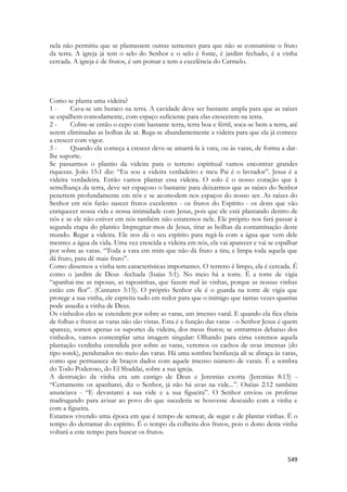 549 
nela não permitiu que se plantassem outras sementes para que não se consumisse o fruto da terra. A igreja já tem o selo do Senhor e o selo é fonte, é jardim fechado, é a vinha cercada. A igreja é de frutos, é um pomar e tem a excelência do Carmelo. 
Como se planta uma videira? 
1 - Cava-se um buraco na terra. A cavidade deve ser bastante ampla para que as raízes se espalhem comodamente, com espaço suficiente para elas crescerem na terra. 
2 - Cobre-se então o cepo com bastante terra, terra boa e fértil, soca-se bem a terra, até serem eliminadas as bolhas de ar. Rega-se abundantemente a videira para que ela já comece a crescer com vigor. 
3 - Quando ela começa a crescer deve-se amarrá-la à vara, ou às varas, de forma a dar- lhe suporte. 
Se passarmos o plantio da videira para o terreno espiritual vamos encontrar grandes riquezas. João 15:1 diz: “Eu sou a videira verdadeiro e meu Pai é o lavrador”. Jesus é a videira verdadeira. Então vamos plantar essa videira. O solo é o nosso coração que à semelhança da terra, deve ser espaçoso o bastante para deixarmos que as raízes do Senhor penetrem profundamente em nós e se acomodem nos espaços do nosso ser. As raízes do Senhor em nós farão nascer frutos excelentes - os frutos do Espírito - os dons que vão enriquecer nossa vida e nossa intimidade com Jesus, pois que ele está plantando dentro de nós e se ele não estiver em nós também não estaremos nele. Ele próprio nos fará passar à segunda etapa do plantio: Impregnar-mos de Jesus, tirar as bolhas da contaminação deste mundo. Regar a videira. Ele nos dá o seu espírito para regá-la com a água que vem dele mesmo: a água da vida. Uma vez crescida a videira em nós, ela vai aparecer e vai se espalhar por sobre as varas. “Toda a vara em mim que não dá fruto a tira; e limpa toda aquela que dá fruto, para dê mais fruto”. 
Como dissemos a vinha tem características importantes. O terreno é limpo, ela é cercada. É como o jardim de Deus -fechada (Isaías 5:1). No meio há a torre. É a torre de vigia “apanhai-me as raposas, as raposinhas, que fazem mal às vinhas, porque as nossas vinhas estão em flor”. (Cantares 3:15). O próprio Senhor ele é o guarda na torre de vigia que protege a sua vinha, ele espreita tudo em redor para que o inimigo que tantas vezes quantas pode assedia a vinha de Deus. 
Os vinhedos eles se estendem por sobre as varas, um imenso varal. E quando ela fica cheia de folhas e frutos as varas não são vistas. Esta é a função das varas - o Senhor Jesus é quem aparece, somos apenas os suportes da videira, dos meus frutos; se entrarmos debaixo dos vinhedos, vamos contemplar uma imagem singular: Olhando para cima veremos aquela plantação verdinha estendida por sobre as varas, veremos os cachos de uvas imensas (do tipo sorek), pendurados no meio das varas. Há uma sombra benfazeja ali se abraça às varas, como que permanece de braços dados com aquele imenso número de varais. É a sombra do Todo Poderoso, do El Shaddai, sobre a sua igreja. 
A destruição da vinha era um castigo de Deus e Jeremias exorta (Jeremias 8:13) - “Certamente os apanharei, diz o Senhor, já não há uvas na vide...”. Oséias 2:12 também anunciava - “E devastarei a sua vide e a sua figueira”. O Senhor enviou os profetas madrugando para avisar ao povo do que sucederia se houvesse descuido com a vinha e com a figueira. 
Estamos vivendo uma época em que é tempo de semear, de segar e de plantar vinhas. É o tempo do derramar do espírito. É o tempo da colheita dos frutos, pois o dono desta vinha voltará a este tempo para buscar os frutos.  