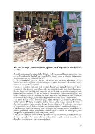 55 
Em todo o Antigo Testamento bíblico, apenas o Livro de Jonas não tem referência à videira. 
As mulheres romanas foram proibidas de beber vinho, e um marido que encontrasse a sua esposa bebendo tinha liberdade para matá-la. Um divórcio com os mesmos fundamentos foi último gravado em Roma em 194 BCG 
O vinho muitas vezes cria uma "sinergia" interessante com alimentos Quando o vinho e comida são colocados juntos, eles têm "sinergia" ou geram um terceiro sabor além do que a comida ou bebida oferece sozinha. 
Nem todos os vinhos melhoram com o tempo. Na verdade, a grande maioria dos vinhos produzidos estão prontos para beber e não tem muito potencial para o envelhecimento. Apenas alguns raros vai durar mais tempo do que um decada. O vinho tem um efeito mais concentrado em mulheres do que em homens As mulheres estão mais susceptíveis aos efeitos de vinho do que nos homens, em parte, porque elas têm menos de uma enzima no revestimento do estômago, que é necessária para metabolizar o álcool eficientemente. 
No centro da vida social e intelectual grego existiu o Simpósio, que significa, literalmente, "beber juntos." De fato, o simpósio reflete carinho grego para a mistura de vinho e discussão intelectual. A combinação do tipo de solo, clima, grau de inclinação e exposição ao sol constitui o terroir de uma vinha eo que faz cada vinhedo e de cada vinho, unicos 
Os Odres eram uma forma comum para o transporte de vinho no mundo antigo. Peles de animais (geralmente cabras) eram limpas e cozinhadas e virando-se do avesso para que o lado peludo já tratado ficasse em contato com o vinho. 
Com a idade, os vinhos tintos tendem a perder a cor e eventualmente, acabar por uma cor de tijolo vermelho. Por outro lado, os vinhos brancos ganham cor, tornando-se de dourados, eventualmente, marrom-amararelados.  