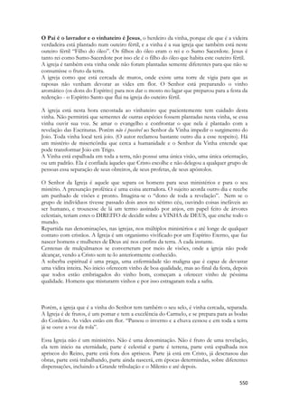 550 
O Pai é o lavrador e o vinhateiro é Jesus, o herdeiro da vinha, porque ele que é a videira verdadeira está plantado num outeiro fértil, e a vinha é a sua igreja que também está neste outeiro fértil “Filho do óleo”. Os filhos do óleo eram o rei e o Sumo Sacerdote. Jesus é tanto rei como Sumo-Sacerdote por isso ele é o filho do óleo que habita este outeiro fértil. 
A igreja é também esta vinha onde não foram plantadas semente diferentes para que não se consumisse o fruto da terra. 
A igreja como que está cercada de muros, onde existe uma torre de vigia para que as raposas não venham devorar as vides em flor. O Senhor está preparando o vinho aromático (os dons do Espírito) para nos dar o mosto no lagar que preparou para a festa da redenção - o Espírito Santo que flui na igreja do outeiro fértil. 
A igreja está nesta hora encostada ao vinhateiro que pacientemente tem cuidado desta vinha. Não permitirá que sementes de outras espécies fossem plantadas nesta vinha, se essa vinha ouvir sua voz. Se amar o evangelho e confrontar o que nela é plantado com a revelação das Escrituras. Porém não é possível ao Senhor da Vinha impedir o surgimento do Joio. Toda vinha local terá joio. (O autor reclamou bastante outro dia a esse respeito). Há um mistério de misericórdia que cerca a humanidade e o Senhor da Vinha entende que pode transformar Joio em Trigo. 
A Vinha está espalhada em toda a terra, não possui uma única visão, uma única orientação, ou um padrão. Ela é confiada àqueles que Cristo escolhe e não delegou a qualquer grupo de pessoas essa separação de seus obreiros, de seus profetas, de seus apóstolos. 
O Senhor da Igreja é aquele que separa os homens para seus ministérios e para o seu mistério. A presunção profética é uma coisa aterradora. O sujeito acorda outro dia e recebe um punhado de visões e pronto. Imagina-se o “dono de toda a revelação”. Nem se o grupo de indivíduos tivesse passado dois anos no sétimo céu, ouvindo coisas inefáveis ao ser humano, e trouxesse de lá um termo assinado por anjos, em papel feito de árvores celestiais, teriam estes o DIREITO de decidir sobre a VINHA de DEUS, que enche todo o mundo. 
Repartida nas denominações, nas igrejas, nos múltiplos ministérios e até longe de qualquer contato com cristãos. A Igreja é um organismo vivificado por um Espírito Eterno, que faz nascer homens e mulheres de Deus até nos confins da terra. A cada instante. 
Centenas de mulçulmanos se converteram por meio de visões, onde a igreja não pode alcançar, vendo a Cristo sem te-lo anteriormente conhecido. 
A soberba espiritual é uma praga, uma enfermidade tão maligna que é capaz de devastar uma vidira inteira. No inicio oferecem vinho de boa qualidade, mas ao final da festa, depois que todos estão embriagados do vinho bom, começam a oferecer vinho de péssima qualidade. Homens que misturarm vinhos e por isso estragaram toda a safra. 
Porém, a igreja que é a vinha do Senhor tem também o seu selo, é vinha cercada, separada. A Igreja é de frutos, é um pomar e tem a excelência do Carmelo, e se prepara para as bodas do Cordeiro. As vides estão em flor. “Passou o inverno e a chuva cessou e em toda a terra já se ouve a voz da rola”. 
Essa Igreja não é um ministério. Não é uma denominação. Não é fruto de uma revelação, ela tem inicio na eternidade, parte é celestial e parte é terrena, parte está espalhada nos apriscos do Reino, parte está fora dos apriscos. Parte já está em Cristo, já descnasou das obras, parte está trabalhando, parte ainda nascerá, em épocas determindas, sobre diferentes dispensações, incluindo a Grande tribulação e o Milenio e até depois.  