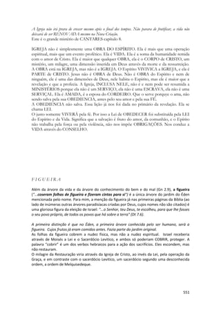 551 
A Igreja não irá prara de crescer mesmo após o final dos tempos. Não parara de frutificar, a vida não deixará de ser RENOVADA mesmo na Nova Criação. 
Este é o grande mistério de CANTARES capítulo 8. 
IGREJA não é simplesmente uma OBRA DO ESPÍRITO. Ela é mais que uma operação espiritual, mais que um evento profético. Ela é VIDA. Ela é a soma da humanidade remida com o amor de Cristo. Ela é maior que qualquer OBRA, ela é o CORPO de CRISTO, um mistério, um milagre, uma dimensão inserida em Deus através da morte e da ressurreição. A OBRA está na IGREJA, mas não é a IGREJA. O Espírito VIVIVICA a IGREJA, e ela é PARTE de CRISTO. Jesus não é OBRA de Deus. Não é OBRA do Espírito e nem de ninguém, ele é uma das dimensões de Deus, nele habita o Espirito, mas ele é maior que a revelação e que a profecia. A Igreja, INCLUSA NELE, não é e nem pode ser resumida a MINISTÉRIOS porque ela não é um SERVIÇO, ela não é uma ESCRAVA, ela não é uma SERVIÇAL. Ela é AMADA, é a esposa do CORDEIRO. Que o serve porquye o ama, não sendo salva pela sua OBEDIENCIA, antes pelo seu amor e pela sua FÉ. 
A OBEDIENCIA não salva. Essa lição já nos foi dada no primário da revelação. Ela se chama LEI. 
O justo somente VIVERÁ pela fé. Por isso a Lei de OBEDECER foi substituída pela LEI do Espírito e da Vida. Significa que a salvação é fruto do amor, da comunhão, e o Epírito não trabalha pela força ou pela violência, não nos impõe OBRIGAÇÕES. Nos conduz a VIDA através do CONSELHO. 
F I G U E I R A 
Além da árvore da vida e da árvore do conhecimento do bem e do mal (Gn 2.9), a figueira ("...coseram folhas de figueira e fizeram cintas para si") é a única árvore do jardim do Éden mencionada pelo nome. Para mim, a menção da figueira já nas primeiras páginas da Bíblia (ao lado de inúmeras outras árvores paradisíacas criadas por Deus, cujos nomes não são citados) é uma gloriosa figura da eleição de Israel: "...o Senhor, teu Deus, te escolheu, para que lhe fosses o seu povo próprio, de todos os povos que há sobre a terra" (Dt 7.6). 
A primeira distinção é que no Éden, a primeira árvore conhecida pelo ser humano, será a figueira. Cujos frutos já eram comidos antes. Fazia parte do jardim original. 
As folhas da figueira cobrem a nudez física, mas não a nudez espiritual. Israel receberia através de Moisés a Lei e o Sacerdócio Levitico, e ambos só poderiam COBRIR, proteger. A palavra “cobrir” é um dos verbos hebraicos para a ação dos sacrifícios. Eles escondem, mas não restauram. 
O milagre da Restauração viria através da Igreja de Cristo, ao invés da Lei, pela operação da Graça, e em contraste com o sacerdócio Levitico, um sacerdócio segundo uma desconhecida ordem, a ordem de Melquisedeque. 
 