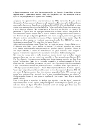 552 
A figueira representa Israel, a luz das representações em Genesis. Os sacrifícios e ofertas segundo a Lei (a cobertura do homem caído), uma eleição feita por Deus antes que Israel se torna-se um povo (a citação da figueira ainda no éden). 
A figueira foi o primeiro fruto a ser mencionado na Bíblia, na história de Adão e Eva (Gênesis 3:6-7). Seu nome no hebraico teenah-teenim (pl.). Nas escavações de Gezer foram encontrados figos secos datando do período neolítico (5.000 AC), cuja localidade se situa nas escarpas ao oeste das montanhas da Judéia. Folhas espalmadas, largas, ásperas ao toque e com nervuras salientes. No outono caem e florescem no inverno no começo da primavera. A figueira tem um lugar proeminente nas escrituras, embora não gozasse de uma alta estima como a oliveira entre as pessoas da Bíblia. Os figos eram comidos frescos nos 2 meses em que as figueiras produziam seus frutos e depois, como secos, proviam alimento; na época a terra não os produzia. O figo é mencionado com o mesmo fôlego da produtiva e valiosa videira, em virtude de suas uvas e do vinho (Joel 2:21-22) “...a vide e a figueira darão a sua força”. Em toda vinha havia uma figueira. 
A figueira brota em fins de março. Nessa época os ramos são tenros e brotam folhas novas. Exatamente nesta época é que o Senhor, em Marcos 13:28, adverte: “quando o seu ramo se torna tenro e brota as folhas, bem sabeis que está próximo o verão”. Jesus está falando de um tempo definido, o tempo do arrebatamento da Igreja, tomando como imagem a figueira. E Israel como figueira brotou exatamente nesta época do brotar da figueira. 
No ponto de contato com o velho tronco, ao mesmo tempo com as folhas, nascem pequenos figos, que com um vento forte caem. São os figos apontados em Cantares 2:13. Em Apocalipse 6:13 encontraremos também uma alusão bastante sugestiva aos figos desta época. Os figos desta época são os chamados temporão e as melhores espécies de figos se conservam até à maturidade, que ocorre em junho: esses figos temporãos são muito doces e bons e encontramos muitos dos profetas exaltando a excelência desses figos: Miquéias 7:1 - “Os figos que a sua alma desejou”; - Naum 3:12 compara as fortalezas de Israel à figueira, “cujos figos temporãos, quando sacudidos, caem na boca do que passa”. Jeremias 24:2 fala dos cestos de figos em que os figos bons eram os temporãos; Oséias 9:10 compara Israel como “uvas no deserto”, e a seus pais como “a fruta temporã da figueira no seu princípio”. Os figos tardios brotam lá para agosto nos galhos de cima e nesta época dá-se a segunda grande colheita. 
Uma ocasião Jesus se aproxima de Betfagé (que significa “casa dos figos”), como ele esperava encontrar ali uma figueira, os figos temporãos ele amaldiçoou a figueira, pois, que nela não havia tais figos. O Senhor anunciava assim um castigo para Israel que não respondeu aos cuidados do vinhateiro. 
 