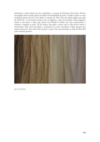 559 
inimitável, e coloca diante de nós a perfeição e a pureza do Homem Cristo Jesus. Houve um padrão divino tecido dentro do linho da humanidade de Jesus. O linho usado na veste sacerdotal nunca mais foi visto desde os tempos de Arão. Era um tecido egípcio que data de 2.500 AC. A sua técnica morreu com os egípcios, e não foi revelada a mais ninguém. Assim é com Jesus o único que jamais será imitado. O linho tem uma característica: a semente é lançada na terra. Ali ela morre, mas após a morte vem a vida: houve morte e ressurreição. Para servir de glória e ornamento na veste sacerdotal o linho passava por muitos processos. Este linho fala de Jesus o justo. Ele está assentado ao lado de Deus Pai como homem perfeito. 
H I S S O P O  