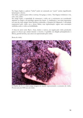 56 
Na lingua Inglesa a palavra "vinho" pode ser enraizada em “yayin” semita (significando lamentação e choro). 
Em árabe, a palavra para vinho é carroça. Em grego, é oinos. Nas línguas românicas é vin, vino, vina, vinho. 
No antigo Egito, a capacidade de armazenar o vinho até o vencimento era considerado alquimia ou magia e era privilégio apenas dos faraós. A viinificação é um tema importante em uma das mais antigas obras literárias conhecidas, a Epopéia de Gilgamesh. A divindade responsável pelo vinho era a deusa Siduri, cuja representação sugere uma associação simbólica entre o vinho ea fertilitilidade. 
A festa do amor entre Baal e Anat, irmãos e noivos, era regada pelo vinho produzido graças às chuvas que caíram durante o inverno. A gratidão era dirigida principalmente à Deusa, grande heroína, cujo amor era representado pelo vinho. 
Borra do vinho 
O Padrão de Ur é a mais antiga imagem do mundo representando o consumo do vinho. Possui cerca de 5000 anos de idade. 
 