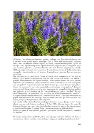 560 
O hissopo é um arbusto que fica cinza quando envelhece, com finos galhos lenhosos, mas é viçoso e verde quando jovem, no campo. Tem as folhas violetas (purpuras). Algumas vezes cresce em pequenas brechas da pedra (na rocha) e é válida a sua fragrância e gosto. O hissopo é uma especiaria importante e planta medicinal, enquanto que os seus galhos secos dão excelentes gravetos. O melhor alimento feito com hissopo (orégano), no Oriente Médio, é um pó conhecido pelo nome árabe de zatar. É uma mistura de folhas de hissopo, esmagadas e transformadas em pó, sementes de gergelim, sal e pimenta. Tem um largo uso no oriente. 
Por muitos anos, especialmente na Europa, aceitou-se que o hissopo ezov era um limo ou liquem, cujos pequenos grupamentos cresciam nos troncos das árvores, nas rochas e paredes, frequentemente em lugares sombrios. Rashi (rabino famoso do século XI) faz objeções a esta identificação (em seu comentário sobre Êxodo 12:22): “o ezov é um planta que tem galhos”. Muitos comentários em Israel afimam que o ezov (hissopo) tem galhos. Como por exemplo: “o ezov... foi mergulhado com seu caule e seus galhos...”. Torna-se assim impossível que o hissopo seja limo ou liquen, que não tem galhos visíveis e também dos quais não se poderia dizer que foi “mergulhado com o caule e os galhos”. Há um provérbio que diz: “Se uma chama pega os cedros, que fará o hissopo que está na rocha”. Este provérbio afirma que o hissopo é “uma espécie de árvore” cujos galhos queimam ou pegam fogo facilmente. Se o hissopo fosse realmente um limo que cresce no leito das rochas, este provérbio jamais teria sido composto. 
Em Êxodo 12:22, o termo hebraico usado para hissopo é o ezov. Porque o ezov é uma planta com um caule lenhoso e galhos, só (I Reis 5:13), falou de árvores do cedro do Líbano ao hissopo que cresce na rocha. Salomão reportou-se a árvores das mais possantes e altas às mais humildes. O hissopo floresce ainda nas montanhas áridas do Sinal. 
O hissopo apesar de suas inúmeras qualidades, permanece humilde na aparência e modéstia na demanda. 
O hissopo realça várias qualidades, ele é uma esponja, utilíssimo, embora não fique a mostra como o linho, ou tenha a fama do trigo, a mágica da mandrágora, a beleza do lírio.  