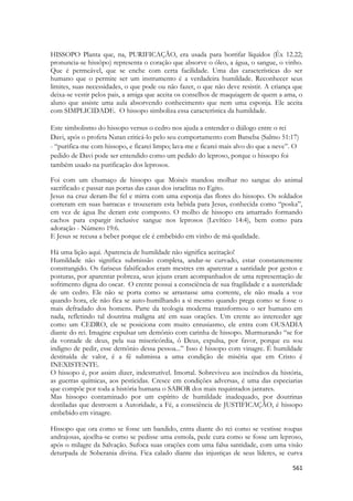 561 
HISSOPO Planta que, na, PURIFICAÇÃO, era usada para borrifar líquidos (Êx 12.22; pronuncia-se hissôpo) representa o coração que absorve o óleo, a água, o sangue, o vinho. Que é permeável, que se enche com certa facilidade. Uma das características do ser humano que o permite ser um instrumento é a verdadeira humildade. Reconhecer seus limites, suas necessidades, o que pode ou não fazer, o que não deve resistir. A criança que deixa-se vestir pelos pais, a amiga que aceita os conselhos de maquiagem de quem a ama, o aluno que assiste uma aula absorvendo conhecimento que nem uma esponja. Ele aceita com SIMPLICIDADE. O hissopo simboliza essa característica da humildade. Este simbolismo do hissopo versus o cedro nos ajuda a entender o diálogo entre o rei Davi, após o profeta Natan criticá-lo pelo seu comportamento com Batseba (Salmo 51:17) - “purifica-me com hissopo, e ficarei limpo; lava-me e ficarei mais alvo do que a neve”. O pedido de Davi pode ser entendido como um pedido do leproso, porque o hissopo foi também usado na purificação dos leprosos. 
Foi com um chumaço de hissopo que Moisés mandou molhar no sangue do animal sacrificado e passar nas portas das casas dos israelitas no Egito. 
Jesus na cruz deram-lhe fel e mirra com uma esponja das flores do hissopo. Os soldados correram em suas barracas e trouxeram esta bebida para Jesus, conhecida como “poska”, em vez de água lhe deram este composto. O molho de hissopo era amarrado formando cachos para espargir inclusive sangue nos leprosos (Levítico 14:4), bem como para adoração - Número 19:6. 
E Jesus se recusa a beber porque ele é embebido em vinho de má qualidade. 
Há uma lição aqui. Aparencia de humildade não significa aceitação! 
Humildade não significa submissão completa, andar-se curvado, estar constantemente constrangido. Os fariseus falsificados eram mestres em aparentar a santidade por gestos e posturas, por aparentar pobreza, seus jejuns eram acompanhados de uma representação de sofrimento digna do oscar. O crente possui a consciência de sua fragilidade e a austeridade de um cedro. Ele não se porta como se arrastasse uma corrente, ele não muda a voz quando hora, ele não fica se auto-humilhando a si mesmo quando prega como se fosse o mais defradado dos homens. Parte da teologia moderna transformou o ser humano em nada, refletindo tal doutrina maligna até em suas orações. Um crente ao interceder age como um CEDRO, ele se posiciona com muito entusiasmo, ele entra com OUSADIA diante do rei. Imagine expulsar um demônio com carinha de hissopo. Murmurando “se for da vontade de deus, pela sua misericórdia, ó Deus, expulsa, por favor, porque eu sou indigno de pedir, esse demônio dessa pessoa...” Isso é hissopo com vinagre. É humildade destituída de valor, é a fé submissa a uma condição de miséria que em Cristo é INEXISTENTE. 
O hissopo é, por assim dizer, indestrutível. Imortal. Sobreviveu aos incêndios da história, as guerras químicas, aos pesticidas. Cresce em condições adversas, é uma das especiarias que compõe por toda a história humana o SABOR dos mais requintados jantares. 
Mas hissopo contaminado por um espírito de humildade inadequado, por doutrinas destiladas que destroem a Autoridade, a Fé, a consciência de JUSTIFICAÇÃO, é hissopo embebido em vinagre. 
Hissopo que ora como se fosse um bandido, entra diante do rei como se vestisse roupas andrajosas, ajoelha-se como se pedisse uma esmola, pede cura como se fosse um leproso, após o milagre da Salvação. Sufoca suas orações com uma falsa santidade, com uma visão deturpada de Soberania divina. Fica calado diante das injustiças de seus líderes, se curva  