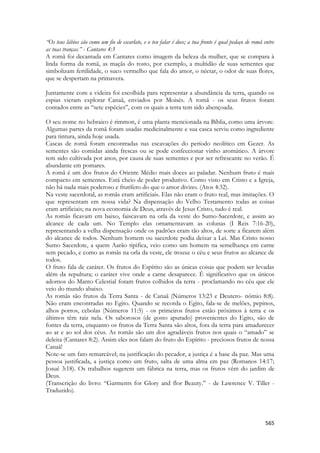 565 
“Os teus lábios são como um fio de escarlate, e o teu falar é doce; a tua fronte é qual pedaço de romã entre as tuas tranças.” - Cantares 4:3 
A romã foi decantada em Cantares como imagem da beleza da mulher, que se compara à linda forma da romã, as maçãs do rosto, por exemplo, a multidão de suas sementes que simbolizam fertilidade, o suco vermelho que fala do amor, o néctar, o odor de suas flores, que se despertam na primavera. 
Juntamente com a videira foi escolhida para representar a abundância da terra, quando os espias vieram explorar Canaã, enviados por Moisés. A romã - os seus frutos foram contados entre as “sete espécies”, com os quais a terra tem sido abençoada. 
O seu nome no hebraico é rimmon, é uma planta mencionada na Bíblia, como uma árvore. Algumas partes da romã foram usadas medicinalmente e sua casca serviu como ingrediente para tintura, ainda hoje usada. 
Cascas de romã foram encontradas nas escavações do período neolítico em Gezer. As sementes são comidas ainda frescas ou se pode confeccionar vinho aromático. A árvore tem sido cultivada por anos, por causa de suas sementes e por ser refrescante no verão. É abundante em pomares. 
A romã é um dos frutos do Oriente Médio mais doces ao paladar. Nenhum fruto é mais compacto em sementes. Está cheio de poder produtivo. Como visto em Cristo e a Igreja, não há nada mais poderoso e frutífero do que o amor divino. (Atos 4:32). 
Na veste sacerdotal, as romãs eram artificiais. Elas não eram o fruto real, mas imitações. O que representam em nossa vida? Na dispensação do Velho Testamento todas as coisas eram artificiais; na nova economia de Deus, através de Jesus Cristo, tudo é real. 
As romãs ficavam em baixo, faiscavam na orla da veste do Sumo-Sacerdote, e assim ao alcance de cada um. No Templo elas ornamentavam as colunas (I Reis 7:16-20), representando a velha dispensação onde os padrões eram tão altos, de sorte a ficarem além do alcance de todos. Nenhum homem ou sacerdote podia deixar a Lei. Mas Cristo nosso Sumo Sacerdote, a quem Aarão tipifica, veio como um homem na semelhança em carne sem pecado, e como as romãs na orla da veste, ele trouxe o céu e seus frutos ao alcance de todos. 
O fruto fala de caráter. Os frutos do Espírito são as únicas coisas que podem ser levadas além da sepultura; o caráter vive onde a carne desaparece. É significativo que os únicos adornos do Manto Celestial foram frutos colhidos da terra - proclamando no céu que ele veio do mundo abaixo. 
As romãs são frutos da Terra Santa - de Canaã (Números 13:23 e Deutero- nômio 8:8). Não eram encontradas no Egito. Quando se recorda o Egito, fala-se de melões, pepinos, alhos porros, cebolas (Números 11:5) - os primeiros frutos estão próximos à terra e os últimos têm raiz nela. Os saborosos (de gosto apurado) provenientes do Egito, são de fontes da terra, enquanto os frutos da Terra Santa são altos, fora da terra para amadurecer ao ar e ao sol dos céus. As romãs são um dos agradáveis frutos nos quais o “amado” se deleita (Cantares 8:2). Assim eles nos falam do fruto do Espírito - preciosos frutos de nossa Canaã! 
Note-se um fato remarcável; na justificação do pecador, a justiça é a base da paz. Mas uma pessoa justificada, a justiça como um fruto, salta de uma alma em paz (Romanos 14:17; Josué 3:18). Os trabalhos sugerem um fábrica na terra, mas os frutos vêm do jardim de Deus. 
(Transcrição do livro: “Garments for Glory and flor Beauty.” - de Lawrence V. Tiller - Traduzido).  