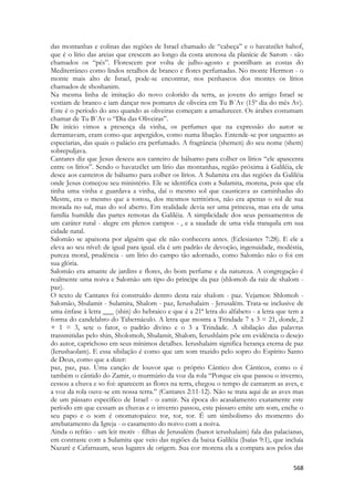 568 
das montanhas e colinas das regiões de Israel chamado de “cabeça” e o havatzélet hahof, que é o lírio das areias que crescem ao longo da costa arenosa da planície de Sarom - são chamados os “pés”. Florescem por volta de julho-agosto e pontilham as costas do Mediterrâneo como lindos retalhos de branco e flores perfumadas. No monte Hermon - o monte mais alto de Israel, pode-se encontrar, nos penhascos dos montes os lírios chamados de shoshanim. 
Na mesma linha de imitação do novo colorido da terra, as jovens do antigo Israel se vestiam de branco e iam dançar nos pomares de oliveira em Tu B´Av (15º dia do mês Av). Este é o período do ano quando as oliveiras começam a amadurecer. Os árabes costumam chamar de Tu B´Av o “Dia das Oliveiras”. 
De início vimos a presença da vinha, os perfumes que na expressão do autor se derramavam, eram como que aspergidos, como numa libação. Entende-se por unguento as especiarias, das quais o palácio era perfumado. A fragrância (shemen) do seu nome (shem) sobrepuljava. 
Cantares diz que Jesus desceu aos canteiro de bálsamo para colher os lírios “ele apascenta entre os lírios”. Sendo o havatzélet um lírio das montanhas, região próxima à Galiléia, ele desce aos canteiros de bálsamo para colher os lírios. A Sulamita era das regiões da Galiléia onde Jesus começou seu ministério. Ele se identifica com a Sulamita, morena, pois que ela tinha uma vinha e guardava a vinha, daí o mesmo sol que causticava as caminhadas do Mestre, era o mesmo que a tostou, dos mesmos territórios, não era apenas o sol de sua morada no sul, mas do sol aberto. Em realidade devia ser uma princesa, mas era de uma família humilde das partes remotas da Galiléia. A simplicidade dos seus pensamentos de um caráter rural - alegre em plenos campos - , e a saudade de uma vida tranquila em sua cidade natal. 
Salomão se apaixona por alguém que ele não conhecera antes. (Eclesiastes 7:28). E ele a eleva ao seu nível: de igual para igual. ela é um padrão de devoção, ingenuidade, modéstia, pureza moral, prudência - um lírio do campo tão adornado, como Salomão não o foi em sua glória. 
Salomão era amante de jardins e flores, do bom perfume e da natureza. A congregação é realmente uma noiva e Salomão um tipo do príncipe da paz (shlomoh da raiz de shalom - paz). 
O texto de Cantares foi construído dentro desta raiz shalom - paz. Vejamos: Shlomoh - Salomão, Shulamit - Sulamita, Shalom - paz, Ierushalaim - Jerusalém. Trata-se inclusive de uma ênfase à letra ___ (shin) do hebraico e que é a 21ª letra do alfabeto - a letra que tem a forma do candelabro do Tabernáculo. A letra que mostra a Trindade 7 x 3 = 21, donde, 2 + 1 = 3, sete o fator, o padrão divino e o 3 a Trindade. A sibilação das palavras transmitidas pelo shin, Sholomoh, Shulamit, Shalom, Ierushlaim põe em evidência o desejo do autor, caprichoso em seus mínimos detalhes. Ierushalaim significa herança eterna de paz (Ierushaolam). E essa sibilação é como que um som trazido pelo sopro do Espírito Santo de Deus, como que a dizer: 
paz, paz, paz. Uma canção de louvor que o próprio Cântico dos Cânticos, como o é também o cântido do Zamir, o murmúrio da voz da rola “Porque eis que passou o inverno, cessou a chuva e so foi: aparecem as flores na terra, chegou o tempo de cantarem as aves, e a voz da rola ouve-se em nossa terra.” (Cantares 2:11-12). Não se trata aqui de as aves mas de um pássaro específico de Israel - o zamir. Na época do acasalamento exatamente este período em que cessam as chuvas e o inverno passou, este pássaro emite um som, enche o seu papo e o som é onomatopaico: tor, tor, tor. É um simbolismo do momento do arrebatamento da Igreja - o casamento do noivo com a noiva. 
Ainda o refrão - um leit motiv - filhas de Jerusalém (banot ierushalaim) fala das palacianas, em contraste com a Sulamita que veio das regiões da baixa Galiléia (Isaías 9:1), que incluía Nazaré e Cafarnaum, seus lugares de origem. Sua cor morena ela a compara aos pelos das  