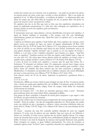569 
tendas dos coraitas tão em contraste com as palacianas - sua tenda era de pelos de cabras, na maioria pretas até cinza, como que a revelar os dons proféticos. Mas a sua tenda era agradável ao rei. As filhas de Jerusalém - as mulheres do palácio - se admiravam dela; uma dama do campo que não tinha idéia da ocupação do rei, no pensar delas. Ela pensa no pastor de um povo como um pastor de ovelhas. 
Os espinhos não são os do lírio que nem os têm, mas dos espinheiros abundantes em Israel, já explicitado anteriormente. E o lírio dos vales sobrepuja aos espinheiros, ela se destaca, mesmo no meio dos espinhos, pela sua brancura. 
E S P I N H O S 
É interessante notar que várias plantas e árvores identificadas com Jesus tem espinhos. A igreja do Senhor também se assemelha a Ele, porque com Ele está identificada, especialmente quando em Cantares diz; “Qual lírio entre os espinhos tal é a sua amada”. Cantares 2:1-2 
A palavra no hebraico para espinho é hoah hohim (pl). Estes espinhos são comuns, como planta nociva aos campos de trigo, em ruinas ou lugares abandonados (II Reis 14:9, Provérbios 26:9, Jó 31:39-40, Isaías 34:13, Mateus 13:7). Esta planta nociva brota também em solos de aluvião ou nas altitudes mais baixas do país (Israel). Geralmente trata-se de uma planta chamada “espinho dourado” que é comum se ver nas regiões do Golan e Galiléia, e, é em meio a estes “espinhos dourados” que Cantares vê a igreja - “qual lírio entre os espinhos”. Também crescem em Ofra nas regiões onde Gideão batia o trigo na sua eira. Juiz 6:11. Há vários tipos dessas plantas cheias de espinhos em Israel, como o espinho santo, espinho da Siria e outros. (Gênesis 3:17-18, Oséias 10:8, Mateus 7:15-16). 
A coroa de Jesus foi tecida com espinhos, o mesmo tipo do qual fala Oséias 2:6 e Eclesiastes 7:6 chamado em hebraico sirim. Os camponeses usavam fazer longas cercas guarnecendo os pátios e jardins com este arbusto, usado também para cozinhar e fazer tijolos. Isaías 5:6 também fala desse arbusto que tão bem caracteriza a paisagem do Mediterrâneo. É abundante em Jerusalém daí os soldados romanos não terem dificuldade em tecer a coroa que Jesus usou (Mateus 27:27-30, Marcos 15:17, João 19:5). 
Este arbusto cresce até 50 cm de altura. Aparecem na primavera e produzem flores e sementes. 
N I T Z A N I M 
Geralmente a Bíblia usa nomes coletivos para designar um tipo de flor. As palavras prash, tzitz e nitzah são usadas para significar flor, isto na Bíblia. Um primeiro grupo de flores da primavera formado de anêmonas, tulipas, flores do campo, todas lindas são chamadas coletivamente de nitzanim. 
Lemos em Cantares 2:12 - “As flores (os nitzanim) aparecem sobre a terra”. Nitzanim provavelmente deriva do verbo habetz florir, empregada na Bíblia. 
Este grupo de flores vermelhas é chamado de nissan pelos iraquianos o que sugere o mês de Nissan, isto pelo eclodir dos nitzanim. 
Outro nome coletivo que nos interessa para compreensão de certas passagens bíblicas é tzit hasadêh - flores do campo - são tipo de margaridas, papoulas, etc. Neste grupo são usadas como um símbolo do que é passageiro e efêmero, vamos encontrar referências delas em Isaías 40:6-8, I Pedro 1:24-25, Tiago 1:10 e Mateus 6:30. Trata-se da curta duração da flor da erva. 
Os nitzan - nitzanim são uma flor vermelha também chamada de nurit (no original hebraico). O nome vem da palavra nur que significa fogo por causa de sua brilhante e feérica cor vermelha. O termo notzez (mesma raiz de nitzan) significa faiscar. Um campo inteiro de nitzanim faisca como se cada flor fosse artificialmente polida até adquirir um alto brilho. O nitzan é um sinal do despertar da natureza rural quando florescem estas grandes flores selvagens no campo, as quais brilham intensamente. No verso de Cantares as traduções apenas citam “as flores” para o específico nitzanim (no original hebraico) porque  