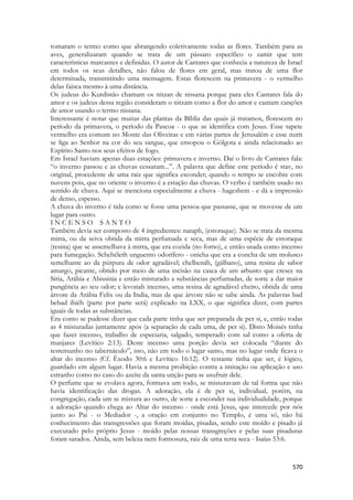 570 
tomaram o termo como que abrangendo coletivamente todas as flores. Também para as aves, generalizaram quando se trata de um pássaro específico o zamir que tem características marcantes e definidas. O autor de Cantares que conhecia a natureza de Israel em todos os seus detalhes, não falou de flores em geral, mas tratou de uma flor determinada, transmitindo uma mensagem. Estas florescem na primavera - o vermelho delas faisca mesmo à uma distância. 
Os judeus do Kurdistão chamam os nitzan de nissana porque para eles Cantares fala do amor e os judeus dessa região consideram o nitzam como a flor do amor e cantam canções de amor usando o termo nissana. 
Interessante é notar que muitas das plantas da Bíblia das quais já tratamos, florescem no período da primavera, o período da Pascoa - o que as identifica com Jesus. Esse tapete vermelho era comum no Monte das Oliveiras e em várias partes de Jerusalém e esse nurit se liga ao Senhor na cor do seu sangue, que ensopou o Gólgota e ainda relacionado ao Espírito Santo nos seus efeitos de fogo. 
Em Israel haviam apenas duas estações: primavera e inverno. Daí o livro de Cantares fala: “o inverno passou e as chuvas cessaram...”. A palavra que define este período é stav, no original, procedente de uma raiz que significa esconder; quando o tempo se encobre com nuvens pois, que no oriente o inverno é a estação das chuvas. O verbo é também usado no sentido de chuva. Aqui se menciona especialmente a chuva - hageshem - e dá a impressão de denso, espesso. 
A chuva do inverno é tida como se fosse uma pessoa que passasse, que se movesse de um lugar para outro. 
I N C E N S O S A N T O 
Também devia ser composto de 4 ingredientes: nataph, (estoraque). Não se trata da mesma mirra, ou da seiva obtida da mirra perfumada e seca, mas de uma espécie de estoraque (resina) que se assemelhava à mirra, que era cozida (no forno), e então usada como incenso para fumegação. Schehéleth unguento odorífero - onicha que era a concha de um molusco semelhante ao da púrpura de odor agradável; chelbenáh, (gálbano), uma resina de sabor amargo, picante, obtido por meio de uma incisão na casca de um arbusto que cresce na Síria, Arábia e Abissinia e então misturado a substâncias perfumadas, de sorte a dar maior pungência ao seu odor; e levonah incenso, uma resina de agradável cheiro, obtida de uma árvore da Arábia Felix ou da India, mas de que árvore não se sabe ainda. As palavras bad bebad ihiéh (parte por parte será) explicado na LXX, o que significa dizer, com partes iguais de todas as substâncias. 
Era como se pudesse dizer que cada parte tinha que ser preparada de per si, e, então todas as 4 misturadas juntamente após (a separação de cada uma, de per si). Disto Moisés tinha que fazer incenso, trabalho de especiaria, salgado, temperado com sal como a oferta de manjares (Levítico 2:13). Deste incenso uma porção devia ser colocada “diante do testemunho no tabernáculo”, isto, não em todo o lugar santo, mas no lugar onde ficava o altar do incenso (Cf. Êxodo 30:6 e Levítico 16:12). O restante tinha que ser, é lógico, guardado em algum lugar. Havia a mesma proibição contra a imitação ou aplicação e uso estranho como no caso do azeite da santa unção para se usufruir dele. 
O perfume que se evolava agora, formava um todo, se misturavam de tal forma que não havia identificação das drogas. A adoração, ela é de per si, individual, porém, na congregação, cada um se mistura ao outro, de sorte a esconder sua individualidade, porque a adoração quando chega ao Altar do incenso - onde está Jesus, que intercede por nós junto ao Pai - o Mediador -, a oração em conjunto no Templo, é uma só, não há conhecimento das transgressões que foram moídas, pisadas, sendo este moído e pisado já executado pelo próprio Jesus - moído pelas nossas transgreções e pelas suas pisaduras foram sarados. Ainda, sem beleza nem formosura, raiz de uma terra seca - Isaías 53:6.  