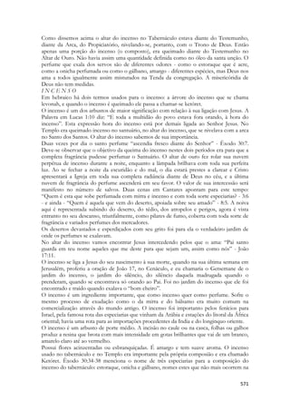 571 
Como dissemos acima o altar do incenso no Tabernáculo estava diante do Testemunho, diante da Arca, do Propiciatório, nivelando-se, portanto, com o Trono de Deus. Então apenas uma porção do incenso (o composto), era queimado diante do Testemunho no Altar de Ouro. Não havia assim uma quantidade definida como no óleo da santa unção. O perfume que exala dos servos são de diferentes odores - como o estoraque que é acre, como a onicha perfumada ou como o gálbano, amargo - diferentes espécies, mas Deus nos ama a todos igualmente assim misturados na Tenda da congregação. A misericóridia de Deus não tem medidas. 
I N C E N S O 
Em hebraico há dois termos usados para o incenso: a árvore do incenso que se chama levonah, e quando o incenso é queimado ele passa a chamar-se ketóret. 
O incenso é um dos arbustos de maior significação com relação à sua ligação com Jesus. A Palavra em Lucas 1:10 diz: “E toda a multidão do povo estava fora orando, à hora do incenso”. Esta expressão hora do incenso está por demais ligada ao Senhor Jesus. No Templo era queimado incenso no santuário, no altar do incenso, que se nivelava com a arca no Santo dos Santos. O altar do incenso sabemos de sua importância. 
Duas vezes por dia o santo perfume “ascendia fresco diante do Senhor” - Êxodo 30:7. Deve-se observar que o objetivo da queima do incenso nestes dois períodos era para que a completa fragrância pudesse perfumar o Santuário. O altar de ouro fez rolar sua nuvem perpétua de incenso durante a noite, enquanto a lâmpada brilhava com toda sua perfeita luz. Ao se fechar a noite da escuridão e do mal, o dia estará prestes a clarear e Cristo apresentará a Igreja em toda sua completa radiância diante de Deus no céu, e a última nuvem de fragrância do perfume ascenderá em seu favor. O valor de sua intercessão será manifesto no número de salvos. Duas cenas em Cantares apontam para este tempo: “Quem é esta que sobe perfumada com mirra e incenso e com toda sorte especiarias? - 3:6 - e ainda - “Quem é aquela que vem do deserto, apoiada sobre seu amado” - 8:5. A noiva aqui é representada subindo do deserto, do tédio, dos atropelos e perigos, agora é vista entranto no seu descanso, triunfalmente, como pilares de fumo, coberta com toda sorte de fragrância e variados perfumes dos mercadores. 
Os desertos devastados e esperdiçados com seu grito foi para ela o verdadeiro jardim de onde os perfumes se exalavam. 
No altar do incenso vamos encontrar Jesus intercedendo pelos que o ama: “Pai santo guarda em teu nome aqueles que me deste para que sejam um, assim como nós” - João 17:11. 
O incenso se liga a Jesus do seu nascimento à sua morte, quando na sua última semana em Jerusalém, proferiu a oração de João 17, no Cenáculo, e eu chamaria o Getsemane de o jardim do incenso, o jardim do silêncio, do silêncio daquela madrugada quando o prenderam, quando se encontrava só orando ao Pai. Foi no jardim do incenso que ele foi encontrado e traído quando exalava o “bom cheiro”. 
O incenso é um ingrediente importante, que como incenso quer como perfume. Sofre o mesmo processo de exudação como o da mirra e do bálsamo era muito comum na comercialização através do mundo antigo. O incenso foi importanto pelos fenícios para Israel, pela famosa rota das especiarias que vinham da Arábia e estações do litoral da África oriental; havia uma rota para as importações procedentes da India e do longinquo oriente. 
O incenso é um arbusto de porte médio. A incisão no caule ou na casca, folhas ou galhos produz a resina que brota com mais intensidade em gotas brilhantes que vai de um branco, amarelo claro até ao vermelho. 
Possui flores acinzentadas ou esbranquiçadas. É amargo e tem suave aroma. O incenso usado no tabernáculo e no