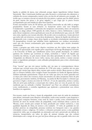 58 
ligadas ao paladar da época, mas sobretudo porque alguns ingredientes tinham função bactericida. Mas é interessante lembrar que, para favorecer a conservação dos alimentos, a culinária dos nossos antepassados, muitas vezes, era rica de sal (sabemos, por exemplo, do molho que os romanos usavam na maioria dos seus pratos, o garum, que era obtido através da parte interna dos peixes e do peixe salgado), o que exigia que os pratos fossem acompanhados por uma bebida de sabor bem marcante. 
Foram encontrados restos de 40 ânforas, que foram conservadas na sala onde os antigos proprietários faziam as suas refeições ou festejavam juntos com seus hóspedes. Considerando a quantidade e a dimensão dos recipientes encontrados, feitos em terracotta (argila), na adega cabiam 3.000 garrafas de vinho, brancos e tintos. Infelizmente a maior parte desses recipientes estava quebrada por causa de um desabamento que, cerca de 3.600 anos atrás, sepultou esse tesouro alcoólico. De acordo com os estudiosos, é muito provável que tenha sido um terremoto, a causa desse desabamento. Apesar do líquido das ânforas ter desaparecido com o tempo, traços desse liquido se revelaram extremamente interessantes. Os pesquisadores tiveram que trabalhar muito rapidamente nos resíduos encontrados, antes que eles fossem contaminados pela exposição ocorrida, após séculos dormindo secretamente. 
Assim, a pesquisa que tinha como objetivo encontrar um dos vinhos mais antigos da história, foi apresentado com orgulho pelos arqueólogos da George Washington University e da University of Haifa, que trabalharam juntos nessa grande descoberta. As análises químicas dos resíduos que resistiram ao tempo, restituíram o “sabor” do líquido que continha nas ânforas, ou pelo menos deram uma ideia aproximada de como o vinho da Antiguidade era diferente do nosso vinho: menta, mel, canela, zimbro e resinas estavam entre os ingredientes principais e eram utilizados principalmente para evitar a deterioração desses vinhos. 
Uma “receita” que pra nós parece insólita, não era para os contemporâneos desses senhores que viveram nessa terra israelense de 3.700 anos atrás, e também não era para aqueles que vieram logo depois deles, mesmo após muitos séculos. Basta pensar ao vinho que os romanos bebiam, cujos vestígios foram encontrados no fundo de algumas ânforas, também analisadas quimicamente. Traços de um vinho que devia ser muito parecido com os traços dos vinhos dos romanos, foram encontrados em odres (recipientes feitos de pele de cabra), provenientes também, da Palestina, na tumba do Rei Escorpião I, soberano que governou o Egito e morreu em torno de 3.150 a.C.. O uso de especiarias, aromas e resinas, além de servir para melhorar a conservação dos vinhos, deve ser visto do ponto de vista medicinal, que era atribuído à bebida “descoberta” por Noé: era utilizado normalmente como medicamento, e continha ingredientes que ajudavam a potencializar seus efeitos benéficos no organismo. 
Em resumo, usado nas festas e rituais da antiguidade, como meio de união de estudantes para debate, misturado como libações a divindades, usado como remédio e para despertar a paixão, para conquista feminina, como sinal de status e poder, como reminiscência das histórias de amor do mundo mítico da antiguidade, como referência direta a pessoa do Messias, como moeda para compra de bens, produzido por vinhais exclusivos, e cuja qualidade dependia do clima, do terreno e dos cuidados. O vinho de qualidade era um produto precioso na antiguidade, presença continua nos banquetes reais e nas grandes solenidades cívicas e religiosas. Os nobres e soberanos possuíam acesso a uma qualidade especial de vinho, que na antiguidade era misturado com mel e preservado em ânforas de terracota, transportados em odres de peles de animais tratadas, que não sofriam deterioração com o tempo de uso, por isso Jesus afirma que não se guarda vinho novo em  