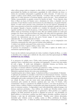 59 
odres velhos, porque senão se rompem os odres velhos e se desperdiçaria o vinho novo. A generosidade das famílias era relacionada a quantidade do vinho oferecido nas festas e a estima dos convidados relacionados à qualidade do vinho oferecido. O vinho novo era sempre o melhor, recém-colhido, recém fabricado. O melhor vinho de todos pertencia a adega real. O vinho percorre as Escrituras ligando a época dos pais – Noé, passando por Abraão, testemunhando os grandes eventos da história de Israel. Votos especiais eram feitos à Deus em busca de bênçãos com a abstinência de vinho, o chamado voto de nazireado. O mais fabuloso nazireu das Escrituras foi, divertidamente, um grande beberrão. Sansão. O vinho estava presente como testemunho da cura dos leprosos, derramado no chão, estava presente na morte dos sacrifícios pelo pecado, incluindo a grande oferta do dia da expiação. Quando a bezerra vermelha ou o cordeiro foi oferecido na hora nona, a segundo sacrifício da sexta-feira de páscoa, o vinho também era derramado. Jesus faz a sua última oração no Getsemani, um lagar de azeite. Mas que também poderia ser usado para esmagar uvas. Pouco antes Jesus levantava um cálice com vinho cheio de especiarias e dizia “este é o meu sangue, vertido por amor a vós” na última ceia. No mesmo Getsemani Jesus intercede tão intensamente que de seus poros brotam sangue. E suas roupas ficam salpicadas dele. É a cena profetizada em Isaias. 
Jesus é a “videira verdadeira”, ele se compara a uma vinha, e usa as comparações com vinicultura, manutenção das vides, para nos ensinar sobre frutificação. 
A videira é um símbolo então para Cristo, assim como o foi para Israel e assim como o será para a Igreja de Cristo. A igreja é videira, é vide, é vinha. 
O processo de crescimento e o trabalho com uma vinha é repleto de símiles com o crescimento espiritual da Igreja. 
Como um dos símbolos mais profundos do vinho é também o Espírito de Deus, e o vinho se identifica com o sangue que é símbolo de vida, temos uma bela representação da 
E os processos de cuidado com a Vinha, todos possuem paralelos com o crescimento espiritual. Tanto o individual como o do grupo, da congregação. E numa visão mais ampla, de todo a Igreja. E sendo mais abrangente a dimensão humana, sua história, suas conquistas e derrotas podem ser representadas pela videira. 
As pragas e as doenças refletem as questões que destroem a vinha. A doença é mais atroz, deixa marcas visíveis, se alastra com maior dificuldade em seu combate. 
Ministérios espirituais doentes são como casas assombradas. 
A parábola porém não se limita a Igreja. A sabedoria de Deus é extraordinária. E ilimitada. 
A aplicação dos paralelos se estendem a toda forma de relacionamento humano. Gerentes doentes pelo autoritarismo fruto do poder que sua organização lhes concede, políticos embriagados pelo poder usufruindo de bens que não lhe pertencem, astros que adoeceram em virtude da fama e por não terem raízes mais profundas na terra chamada vida, murcharam pela ausência de alimento espiritual para suas vidas. O Estado, vinha contaminada e doente se assenhorou do trabalho de muitos e em nome de preservar a si mesmo, matou a milhões. Políticos assenhorados pela praga da ganancia, não deram fruto, antes os comeram sozinhos. A religiosidade é uma vinha apodrecida, repleta de pragas e de doenças espirituais profundas, e hoje milhões são atraídos por filosofias inúteis, rituais vazios, ou mesmo práticas espirituais que os aprisionam a falsos profetas ou a espíritos malignos. Na Índia, procissões de pessoas se flagelam em nome de suas divindades, no Brasil milhões se escravizam a poderes que deles exigem oferendas, sacrifícios, rituais de feitiçaria e todo tipo de enfermidade espiritual. Famílias como videiras adoentadas, destruídas pela violência contra a mulher, contra os filhos, problemas de drogas, embriagues, brigas e dor. A videira da política absolutamente contaminada por interesses  