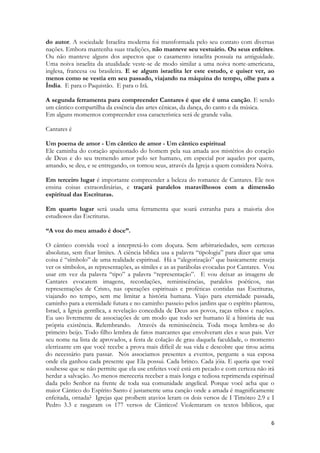 6 
do autor. A sociedade Israelita moderna foi transformada pelo seu contato com diversas nações. Embora mantenha suas tradições, não manteve seu vestuário. Ou seus enfeites. Ou não manteve alguns dos aspectos que o casamento israelita possuía na antiguidade. Uma noiva israelita da atualidade veste-se de modo similar a uma noiva norte-americana, inglesa, francesa ou brasileira. E se algum israelita ler este estudo, e quiser ver, ao menos como se vestia em seu passado, viajando na máquina do tempo, olhe para a Índia. E para o Paquistão. E para o Irã. 
A segunda ferramenta para compreender Cantares é que ele é uma canção. E sendo um cântico compartilha da essência das artes cênicas, da dança, do canto e da música. 
Em alguns momentos compreender essa característica será de grande valia. 
Cantares é 
Um poema de amor - Um cântico de amor - Um cântico espiritual 
Ele caminha do coração apaixonado do homem pela sua amada aos mistérios do coração de Deus e do seu tremendo amor pelo ser humano, em especial por aqueles por quem, amando, se deu, e se entregando, os tornou seus, através da Igreja a quem considera Noiva. 
Em terceiro lugar é importante compreender a beleza do romance de Cantares. Ele nos ensina coisas extraordinárias, e traçará paralelos maravilhosos com a dimensão espiritual das Escrituras. 
Em quarto lugar será usada uma ferramenta que soará estranha para a maioria dos estudiosos das Escrituras. 
“A voz do meu amado é doce”. 
O cântico convida você a interpretá-lo com doçura. Sem arbitrariedades, sem certezas absolutas, sem fixar limites. A ciência bíblica usa a palavra “tipologia” para dizer que uma coisa é “símbolo” de uma realidade espiritual. Há a “alegorização” que basicamente enseja ver os símbolos, as representações, as símiles e as as parábolas evocadas por Cantares. Vou usar em vez da palavra “tipo” a palavra “representação”. E vou deixar as imagens de Cantares evocarem imagens, recordações, reminiscências, paralelos poéticos, nas representações de Cristo, nas operações espirituais e proféticas contidas nas Escrituras, viajando no tempo, sem me limitar a história humana. Viajo para eternidade passada, caminho para a eternidade futura e no caminho passeio pelos jardins que o espírito plantou, Israel, a Igreja gentílica, a revelação concedida de Deus aos povos, raças tribos e nações. Eu uso livremente de associações de um modo que todo ser humano lê a história de sua própria existência. Relembrando. Através da reminiscência. Toda moça lembra-se do primeiro beijo. Todo filho lembra de fatos marcantes que envolveram eles e seus pais. Ver seu nome na lista de aprovados, a festa de colação de grau daquela faculdade, o momento eletrizante em que você recebe a prova mais difícil de sua vida e descobre que tirou acima do necessário para passar. Nós associamos presentes a eventos, pergunte a sua esposa onde ela ganhou cada presente que Ela possui. Cada brinco. Cada jóia. E queria que você soubesse que se não permite que ela use enfeites você está em pecado e com certeza não irá herdar a salvação. Ao menos mereceria receber a mais longa e tediosa reprimenda espiritual dada pelo Senhor na frente de toda sua comunidade angelical. Porque você acha que o maior Cântico do Espírito Santo é justamente uma canção onde a amada é magnificamente enfeitada, ornada? Igrejas que proíbem atavios leram os dois versos de I Timóteo 2.9 e I Pedro 3.3 e rasgaram os 177 versos de Cânticos! Violentaram os textos bíblicos, que  