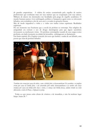 60 
de grandes empreiteiras. A videira do ensino contaminada pelo orgulho de muitos profissionais que confiaram mais em seus méritos que na cooperação com seus alunos. Milhares de alunos são destratados nas faculdades pela praga do orgulho acadêmico. O mundo humano parece viver embriagado, políticos e banqueiros agem como se estivessem bêbados, sem considerar a dor de seus atos e os males às gerações futuras 
Mas de modo inigualável a vinha e o vinho nos traduz coisas espirituais. Realidades espirituais. 
Há um momento nas Escrituras que a escola de profetas se corrompe. Nas religiões da antiguidade era comum o uso de drogas alucinógenas para que alguns sacerdotes invocassem ou recebessem visões. Os profetas corrompidos usando de seus cargos como profissão, em dado momento na cidade de Jerusalém, embriagavam-se diariamente. 
Em Isaias capitulo 28 o Espírito concede um texto que lembra o andar de um bêbado, uma poesia que trata de profetas bêbados 
Também estes erram por causa do vinho, e com a bebida forte se desencaminham: Os sacerdotes e os profetas erram por causa de bebida forte, e são absorvidos pelo vinho; desencaminham-se (se envolve com coisas erradas) por causa da bebida forte (mas o início, se começa com bebida fraca), andam errados na visão (deixaram a visão de Deus), e tropeçam no juízo. 
Todas as suas mesas estão cheias de vômitos e de imundícia, e não há nenhum lugar limpo. Isaias 28. 7 
 