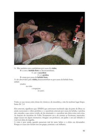 61 
A: Mas também estes cambaleiam por causa do vinho, B: e com a bebida forte se desencaminham; C: até o sacerdote C: e o profeta B: erram por causa da bebida forte; A: são absorvidos pelo vinho; desencaminham-se por causa da bebida forte; 
andam 
errados 
na visão 
e tropeçam 
no juízo. 
Todas as suas mesas estão cheias de vômitos e de imundícia, e não há nenhum lugar limpo. Isaias 28. 7, 8 
Eles erravam, significava que AINDA que estivessem recebendo algo da parte de Deus ou ainda exercessem o ofício profético e o sacerdotal, erravam por causa da bebida, o profeta não entendia o que estava vendo, de tão alucinado e o sacerdote não dizia coisa com coisa. As funções do sacerdote do Velho Testamento era a de ensinar as Escrituras, interceder, julgar causas em alguns momentos. Imagine um professor, um padre e um juiz bêbados e você terá ideia da tragédia. 
A visão é pior ainda, quando passavam mal de tanto beber e o efeito era devastador. Porque as vezes eles faziam isso em grupo, centenas e até milhares.  