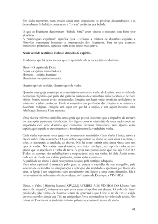 62 
Em dado momento, num estado ainda mais degradante os profetas desacreditados e já dependentes da bebida começavam a “trocar” profecias por bebida. 
O que as Escrituras denominam “bebida forte” eram vinhos e misturas com forte teor alcoólico. 
A “embriagues espiritual” significa para o teólogo a mistura de doutrinas espúrias e filosofias meramente humanas a interpretação das Escrituras. Para os que exercem ministérios proféticos, significa outra coisa muito mais grave. 
Num sentido restrito o vinho é símbolo do espírito. 
E sabemos que há pelos menos quatro qualidades de seres espirituais distintos. 
Deus – O espírito de Deus 
Anjos – espíritos ministradores 
Homens – espírito humano 
Demônios. – espíritos imundos. 
Quatro tipos de bebidas. Quatro tipos de vinho. 
Quando uma igreja corrompe seus ministérios mistura o vinho do Espírito com o vinho de demônios. Significa que parte das garrafas na mesa da comunhão, uma parábola, é de bom vinho. Porém, outras estão envenenadas. Imagine um lugar onde profecias verdadeiras se misturam a falsas profecias. Onde o entendimento profundo das Escrituras se mistura a doutrinas malignas. Imagine um lugar em que há a unção, e em algum instante, uma falsificação humana. Uma mentira. 
Uma videira enferma simboliza uma igreja que possui doutrinas que a impedem de crescer, ou operações espirituais falsificadas. Em alguns casos o ministério de uma nação pode ser impactado com uma doutrina que contamine diversos ministérios, com alguma coisa espúria que impede o crescimento e o fortalecimento da verdadeira vinha. 
Cada vinha representa uma igreja ou determinado ministério. Cada vinha é única, nasce e cresce sobre certas condições. O que define a qualidade do vinho de uma vinha é o clima, o solo, os nutrientes, a umidade, as chuvas. Não há como existir uma única vinha com um tipo de vinho. Não existe uma doutrina, uma única revelação, um tipo de visão ou um grupo que se assenhore a vinha da terra. A igreja não possui dono que não seja CRISTO. Todos os pastores são trabalhadores e responsáveis pela sua vinha. Só dela. Assim como cada um de nós de sua videira particular, nossas vidas espirituais. 
A qualidade do vinho é dada pela pureza da água, pela nutrição adequada. 
Uma obra espiritual é marcada pelo grau de pureza e exatidão de seu evangelho, pela sinceridade e exatidão na interpretação e aplicação das realidades espirituais que fluem dos céus. A Igreja é um organismo cujo crescimento está ligado a uma outra dimensão. Ela é necessariamente sobrenatural e dependente do Espírito de Deus que a VIVIFICA. 
Plinio, o Velho ( História Natural XIV,22,2) ATRIBUI AOS VINHOS DO Líbano “um aroma de incenso”, informa-nos que estes eram oferecidos aos deuses. O vinho de Israel produzido pelas vinhas de Salomão eram tão apreciados que Hirão o rei de Tiro o exigia em seus acordos, ainda que Tiro na antiguidade fosse exportadora de vinho e de azeite. Nas ruínas de Tiro foram descobertas ânforas palestinas, contendo restos de vinho.  