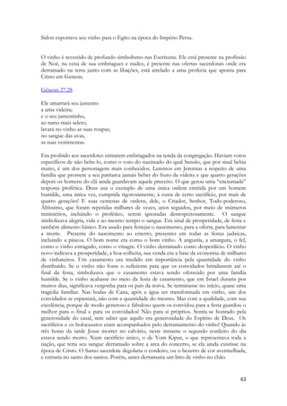 63 
Sidon exportava seu vinho para o Egito na época do Império Persa. 
O vinho é revestido de profundo simbolismo nas Escrituras. Ele está presente na profissão de Noé, na cena de sua embriagues e nudez, é presente nas ofertas sacerdotais onde era derramado na terra junto com as libações, está atrelado a uma profecia que aponta para Cristo em Genesis. 
Gênesis 27:28 
Ele amarrará seu jumento a uma videira; e o seu jumentinho, ao ramo mais seleto; lavará no vinho as suas roupas; no sangue das uvas, as suas vestimentas. 
Era proibido aos sacerdotes entrarem embriagados na tenda da congregação. Haviam votos específicos de não bebe-lo, como o voto do nazireado do qual Sansão, que por sinal bebia muito, é um dos personagens mais conhecidos. Leremos em Jeremias a respeito de uma família que promete a seu patriarca jamais beber do fruto da videira e que quatro gerações depois os homens do clã ainda guardavam aquele preceito. O que gerou uma “enciumada” resposta profética. Deus usa o exemplo de uma única ordem emitida por um homem humilde, uma única vez, cumprida rigorosamente, à custa de certo sacrifício, por mais de quatro gerações! E suas centenas de ordens, dele, o Criador, Senhor, Todo-poderoso, Altíssimo, que foram repetidas milhares de vezes, anos seguidos, por meio de inúmeros ministérios, incluindo o profético, serem ignoradas desrespeitosamente. O sangue simbolizava alegria, vida e ao mesmo tempo o sangue. Era sinal de prosperidade, de festa e também alimento básico. Era usado para festejar o nascimento, para a oferta, para lamentar a morte. Presente do nascimento ao enterro, presentes em todas as festas judaicas, incluindo a páscoa. O bom nome era como o bom vinho. A angustia, a amargura, o fel, como o vinho estragado, como o vinagre. O vinho derramado como desperdício. O vinho novo indicava a prosperidade, a boa-colheita, sua venda era a base da economia de milhares de vinhateiros. Um casamento era medido em importância pela quantidade do vinho distribuído. Se o vinho não fosse o suficiente para que os convidados brindassem até o final da festa, simbolizava que o casamento estava sendo oferecido por uma família humilde. Se o vinho acabasse no meio da festa de casamento, que em Israel duraria por muitos dias, significava vergonha para os pais da noiva. Se terminasse no início, quase uma tragédia familiar. Nas bodas de Cana, após a água ser transformada em vinho, um dos convidados se espantará, não com a quantidade do mesmo. Mas com a qualidade, com sua excelência, porque de modo generoso e fabuloso quem os convidou para a festa guardou o melhor para o final e para os convidados! Não para si próprios. Sentia-se honrado pela generosidade do casal, sem saber que aquilo era generosidade do Espírito de Deus. Os sacrifícios e os holocaustos eram acompanhados pelo derramamento do vinho! Quando às três horas da tarde Jesus morrer no calvário, neste instante o segundo cordeiro do dia estava sendo morto. Num sacrifício único, o de Yom Kipur, o que representava toda a nação, que teria seu sangue derramado sobre a arca do concerto, se ela ainda existisse na época de Cristo. O Sumo sacerdote degolaria o cordeiro, ou o bezerro de cor avermelhada, e entraria no santo dos santos. Porém, antes derramaria um litro de vinho no chão. 
 