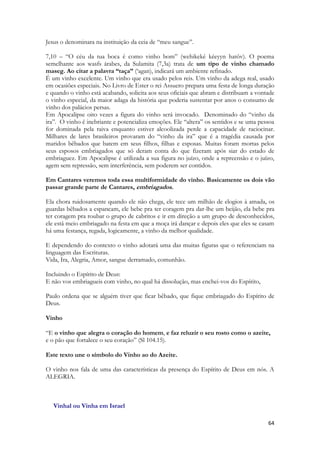 64 
Jesus o denominara na instituição da ceia de “meu sangue”. 
7,10 – “O céu da tua boca é como vinho bom” (wehikeké kéeyyn hatôv). O poema semelhante aos wasfs árabes, da Sulamita (7,3a) trata de um tipo de vinho chamado maseg. Ao citar a palavra “taça” (‘agan), indicará um ambiente refinado. 
É um vinho excelente. Um vinho que era usado pelos reis. Um vinho da adega real, usado em ocasiões especiais. No Livro de Ester o rei Assuero prepara uma festa de longa duração e quando o vinho está acabando, solicita aos seus oficiais que abram e distribuam a vontade o vinho especial, da maior adaga da história que poderia sustentar por anos o consumo de vinho dos palácios persas. 
Em Apocalipse oito vezes a figura do vinho será invocado. Denominado do “vinho da ira”. O vinho é inebriante e potencializa emoções. Ele “altera” os sentidos e se uma pessoa for dominada pela raiva enquanto estiver alcoolizada perde a capacidade de raciocinar. Milhares de lares brasileiros provaram do “vinho da ira” que é a tragédia causada por maridos bêbados que batem em seus filhos, filhas e esposas. Muitas foram mortas pelos seus esposos embriagados que só deram conta do que fizeram após siar do estado de embriaguez. Em Apocalipse é utilizada a sua figura no juízo, onde a repreensão e o juízo, agem sem repressão, sem interferência, sem poderem ser contidos. 
Em Cantares veremos toda essa multiformidade do vinho. Basicamente os dois vão passar grande parte de Cantares, embriagados. 
Ela chora ruidosamente quando ele não chega, ele tece um milhão de elogios à amada, os guardas bêbados a espancam, ele bebe pra ter coragem pra dar-lhe um beijão, ela bebe pra ter coragem pra roubar o grupo de cabritos e ir em direção a um grupo de desconhecidos, ele está meio embriagado na festa em que a moça irá dançar e depois eles que eles se casam há uma festança, regada, logicamente, a vinho da melhor qualidade. 
E dependendo do contexto o vinho adotará uma das muitas figuras que o referenciam na linguagem das Escrituras. 
Vida, Ira, Alegria, Amor, sangue derramado, comunhão. 
Incluindo o Espírito de Deus: 
E não vos embriagueis com vinho, no qual há dissolução, mas enchei-vos do Espírito, 
Paulo ordena que se alguém tiver que ficar bêbado, que fique embriagado do Espírito de Deus. 
Vinho 
“E o vinho que alegra o coração do homem, e faz reluzir o seu rosto como o azeite, e o pão que fortalece o seu coração” (Sl 104.15). 
Este texto une o símbolo do Vinho ao do Azeite. 
O vinho nos fala de uma das características da presença do Espírito de Deus em nós. A ALEGRIA. 
Vinhal ou Vinha em Israel  