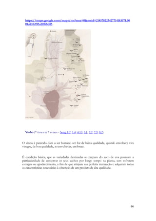 66 
https://maps.google.com/maps/ms?msa=0&msid=214578225427714183971.0004a2592f15a10f6bd85 
Vinho (7 times in 7 verses - Song 1:2; 1:4; 4:10; 5:1; 7:2; 7:9; 8:2) 
O vinho é parecido com o ser humano ser for de baixa qualidade, quando envelhece vira vinagre, de boa qualidade, ao envelhecer, enobrece. 
Ê condição básica, que as variedades destinadas ao preparo do suco de uva possuam a particularidade de conservar os seus cachos por longo tempo na planta, sem sofrerem estragos ou apodrecimento, a fim de que atinjam sua perfeita maturação e adquiram todas as características necessárias à obtenção de um produto de alta qualidade. 
 