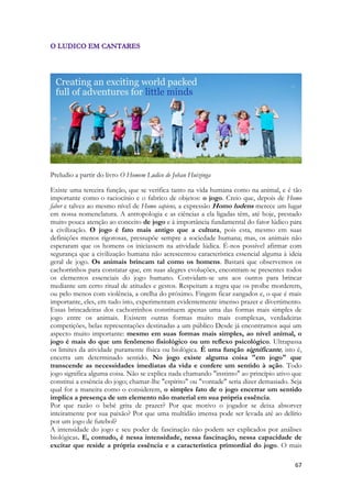 67 
Preludio a partir do livro O Homem Ludico de Johan Huizinga 
Existe uma terceira função, que se verifica tanto na vida humana como na animal, e é tão importante como o raciocínio e o fabrico de objetos: o jogo. Creio que, depois de Homo faber e talvez ao mesmo nível de Homo sapiens, a expressão Homo ludens merece um lugar em nossa nomenclatura. A antropologia e as ciências a ela ligadas têm, até hoje, prestado muito pouca atenção ao conceito de jogo e à importância fundamental do fator lúdico para a civilização. O jogo é fato mais antigo que a cultura, pois esta, mesmo em suas definições menos rigorosas, pressupõe sempre a sociedade humana; mas, os animais não esperaram que os homens os iniciassem na atividade lúdica. É-nos possível afirmar com segurança que a civilização humana não acrescentou característica essencial alguma à ideia geral de jogo. Os animais brincam tal como os homens. Bastará que observemos os cachorrinhos para constatar que, em suas alegres evoluções, encontram-se presentes todos os elementos essenciais do jogo humano. Convidam-se uns aos outros para brincar mediante um certo ritual de atitudes e gestos. Respeitam a regra que os proíbe morderem, ou pelo menos com violência, a orelha do próximo. Fingem ficar zangados e, o que é mais importante, eles, em tudo isto, experimentam evidentemente imenso prazer e divertimento. Essas brincadeiras dos cachorrinhos constituem apenas uma das formas mais simples de jogo entre os animais. Existem outras formas muito mais complexas, verdadeiras competições, belas representações destinadas a um público Desde já encontramos aqui um aspecto muito importante: mesmo em suas formas mais simples, ao nível animal, o jogo é mais do que um fenômeno fisiológico ou um reflexo psicológico. Ultrapassa os limites da atividade puramente física ou biológica. É uma função significante, isto é, encerra um determinado sentido. No jogo existe alguma coisa "em jogo" que transcende as necessidades imediatas da vida e confere um sentido à ação. Todo jogo significa alguma coisa. Não se explica nada chamando "instinto" ao princípio ativo que constitui a essência do jogo; chamar-lhe "espírito" ou "vontade" seria dizer demasiado. Seja qual for a maneira como o considerem, o simples fato de o jogo encerrar um sentido implica a presença de um elemento não material em sua própria essência. 
Por que razão o bebê grita de prazer? Por que motivo o jogador se deixa absorver inteiramente por sua paixão? Por que uma multidão imensa pode ser levada até ao delírio por um jogo de futebol? 
A intensidade do jogo e seu poder de fascinação não podem ser explicados por análises biológicas. E, contudo, é nessa intensidade, nessa fascinação, nessa capacidade de excitar que reside a própria essência e a característica primordial do jogo. O mais  