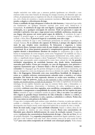 68 
simples raciocínio nos indica que a natureza poderia igualmente ter oferecido a suas criaturas todas essas úteis funções de descarga de energia excessiva, de distensão após um esforço, de preparação para as exigências da vida, de compensação de desejos insatisfeitos 
etc., sob a forma de exercícios e reações puramente mecânicos. Mas não, ela nos deu a tensão, a alegria e o divertimento do jogo. 
Como a realidade do jogo ultrapassa a esfera da vida humana, é impossível que tenha seu fundamento em qualquer elemento racional, pois nesse caso, limitar-se-ia à humanidade. A existência do jogo não está ligada a qualquer grau determinado de civilização, ou a qualquer concepção do universo. Todo ser pensante é capaz de entender à primeira vista que o jogo possui uma realidade autônoma, mesmo que sua língua não possua um termo geral capaz de defini-lo. A existência do jogo é inegável. É possível negar, se se quiser, quase todas as abstrações: a justiça, a beleza, a verdade, o bem, Deus. É possível negar-se a seriedade, mas não o jogo. 
A própria existência do jogo é uma confirmação permanente da natureza supralógica da situação humana. Se os animais são capazes de brincar, é porque são alguma coisa mais do que simples seres mecânicos. Se brincamos e jogamos, e temos consciência disso, é porque somos mais do que simples seres racionais, pois o jogo é irracional. Só se toma possível, pensável e compreensível quando a presença do espírito destrói o determinismo absoluto do cosmos Se verificarmos que o jogo se baseia na manipulação de certas imagens, numa certa "imaginação" da realidade (ou seja, a transformação desta em imagens), nossa preocupação fundamental será, então, captar o valor e o significado dessas imagens e dessa "imaginação". Observaremos a ação destas no próprio jogo, procurando assim compreendê-lo como fator cultural da vida As grandes atividades arquetípicas da sociedade humana são, desde início, inteiramente marcadas pelo ludico. Como por exemplo, no caso da linguagem, esse primeiro e supremo instrumento que o homem forjou a fim de poder comunicar, ensinar e comandar. É a linguagem que lhe permite distinguir as coisas, defini-las e constatá-las, em resumo, designá-las e com essa designação elevá-las ao domínio do espírito. Na criação da fala e da linguagem, brincando com essa maravilhosa faculdade de designar, é como se o espírito estivesse constantemente saltando entre a matéria e as coisas pensadas. Por detrás de toda expressão abstrata se oculta uma metáfora, e toda metáfora é jogo de palavras. Assim, ao dar expressão à vida, o homem cria um outro mundo, um mundo poético, ao lado do da natureza. Em todas as caprichosas invenções da mitologia, há um espírito fantasista que joga no extremo limite entre a brincadeira e a seriedade. Se, finalmente, observarmos o fenômeno do culto, verificaremos que as sociedades celebram seus ritos sagrados, seus sacrifícios, consagrações e mistérios, destinados a assegurarem a tranquilidade do mundo, dentro de um espírito de puro lúdico, tomando-se aqui o verdadeiro sentido da palavra. Ora, é no mito e no culto que têm origem as grandes forças instintivas da vida civilizada: o direito e a ordem, o comércio e o lucro, a indústria e a arte, a poesia, a sabedoria e a ciência. Todas elas têm suas raízes no solo primevo do lúdico. 
O jogo não é compreendido pela antítese entre sabedoria e loucura, ou pelas que opõem a verdade e a falsidade, ou o bem e o mal. Embora seja uma atividade não material, não desempenha uma função moral, sendo impossível aplicar-lhe as noções de vício e virtude. 
Antes de mais nada, o jogo é uma atividade voluntária. Sujeito a ordens, deixa de ser jogo, podendo no máximo ser uma imitação forçada. Basta esta característica de liberdade para afastá-lo definitivamente do curso da evolução natural. Chegamos, assim, à primeira das características fundamentais do jogo: o fato de ser livre, de ser ele próprio liberdade. Uma segunda característica, intimamente ligada à primeira, é que o jogo não é vida "corrente" nem vida "real". Pelo contrário, trata-se de uma evasão da vida "real" para uma esfera temporária de atividade com orientação própria. Toda criança  